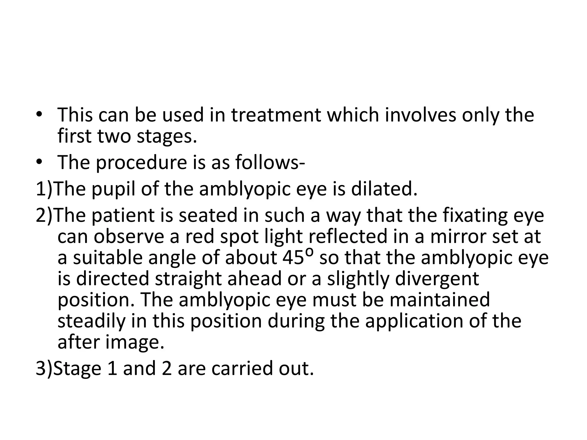 • This can be used in treatment which involves only the
first two stages.
• The procedure is as follows-
1)The pupil of the amblyopic eye is dilated.
2)The patient is seated in such a way that the fixating eye
can observe a red spot light reflected in a mirror set at
a suitable angle of about 45ᴼ so that the amblyopic eye
is directed straight ahead or a slightly divergent
position. The amblyopic eye must be maintained
steadily in this position during the application of the
after image.
3)Stage 1 and 2 are carried out.
 