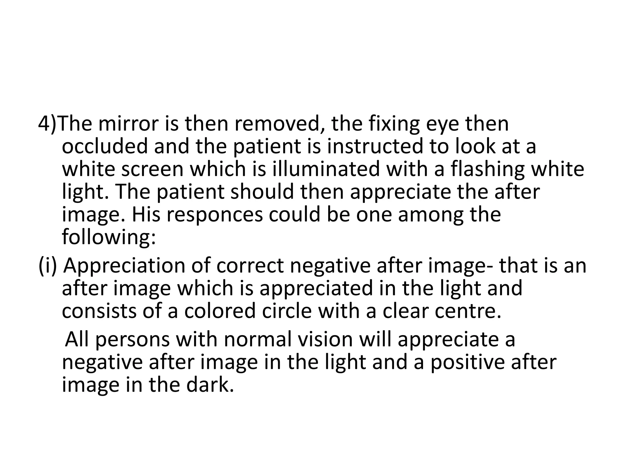 4)The mirror is then removed, the fixing eye then
occluded and the patient is instructed to look at a
white screen which is illuminated with a flashing white
light. The patient should then appreciate the after
image. His responces could be one among the
following:
(і) Appreciation of correct negative after image- that is an
after image which is appreciated in the light and
consists of a colored circle with a clear centre.
All persons with normal vision will appreciate a
negative after image in the light and a positive after
image in the dark.
 