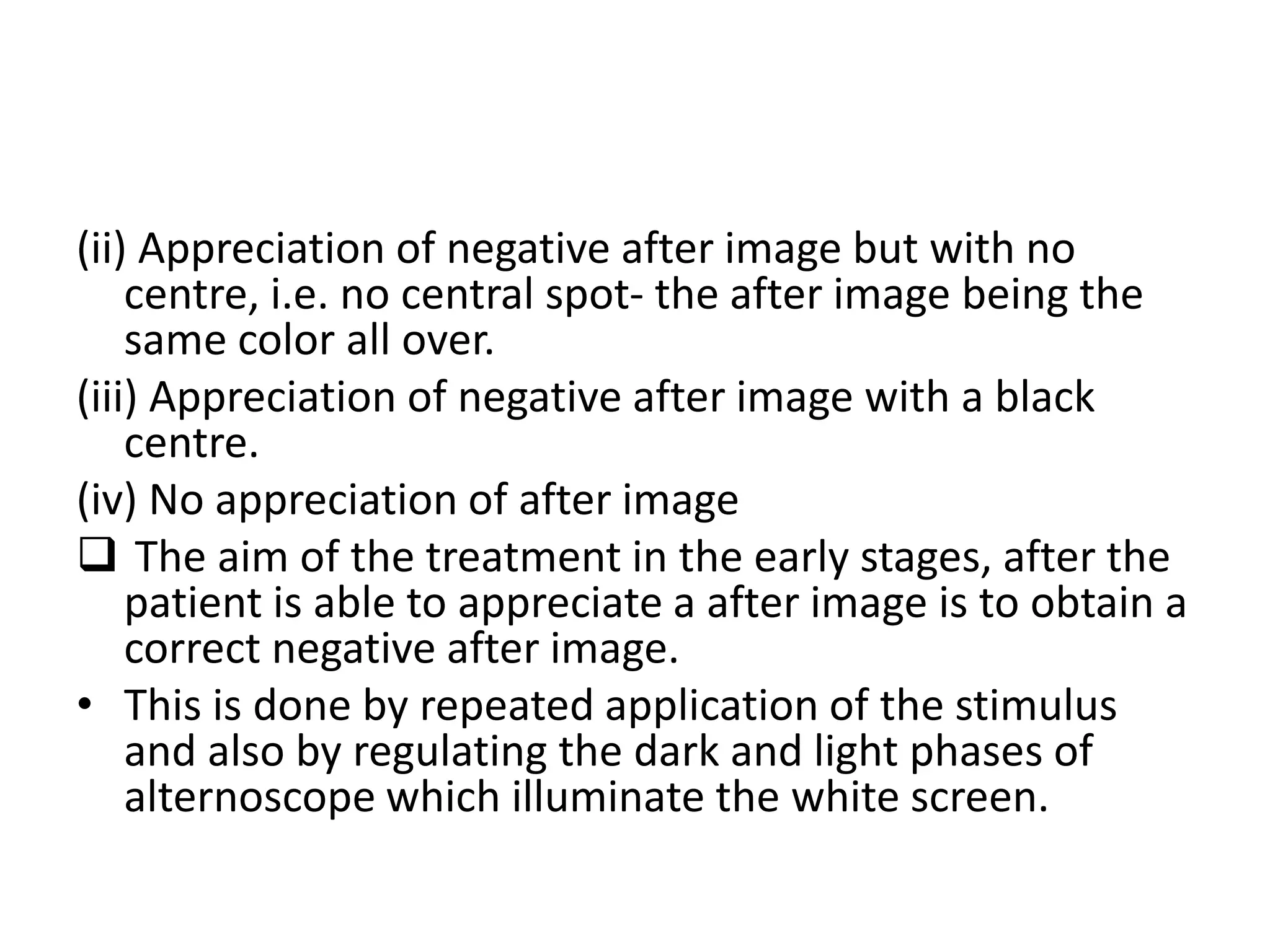 (іі) Appreciation of negative after image but with no
centre, i.e. no central spot- the after image being the
same color all over.
(ііі) Appreciation of negative after image with a black
centre.
(iv) No appreciation of after image
 The aim of the treatment in the early stages, after the
patient is able to appreciate a after image is to obtain a
correct negative after image.
• This is done by repeated application of the stimulus
and also by regulating the dark and light phases of
alternoscope which illuminate the white screen.
 