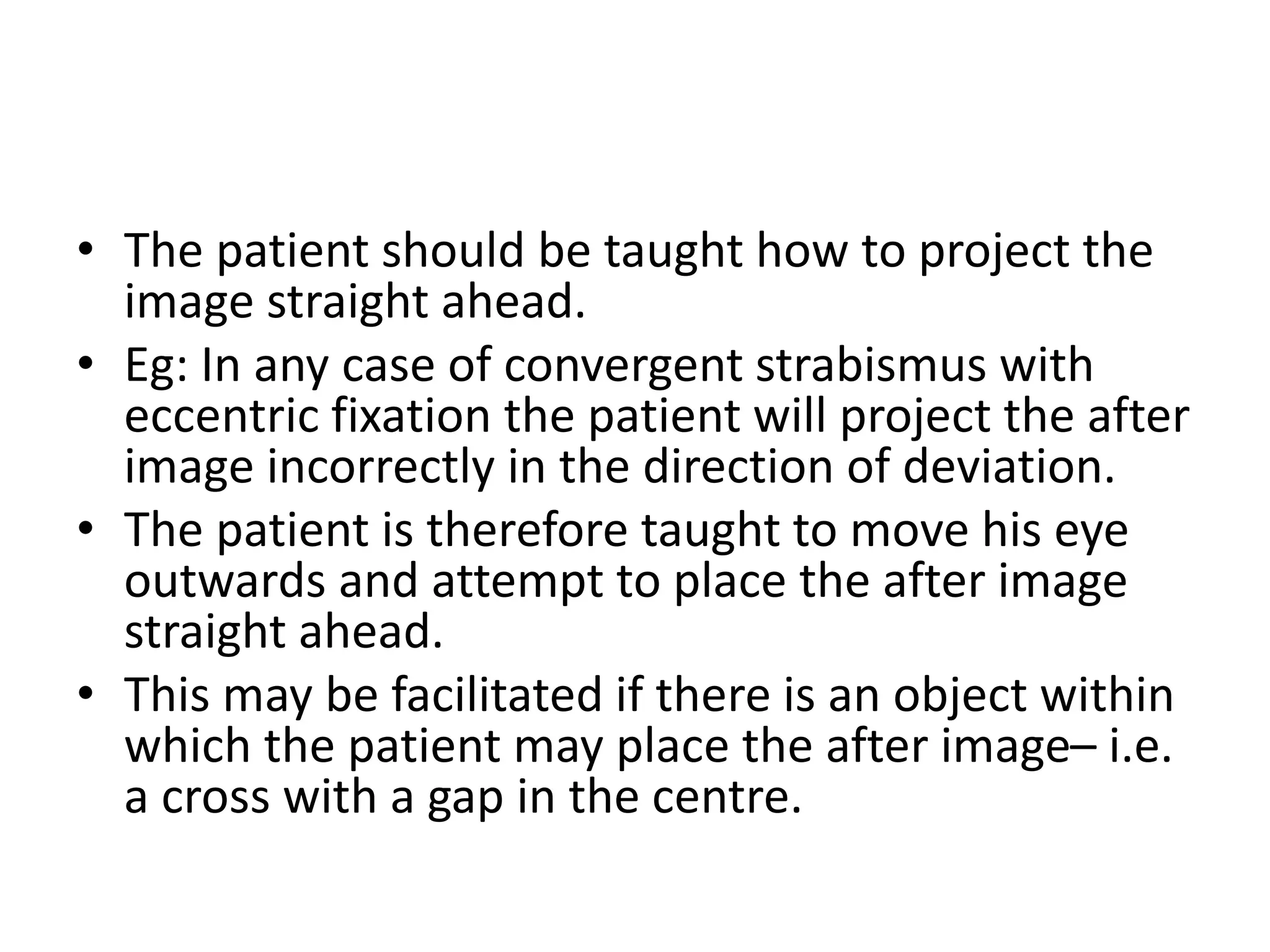• The patient should be taught how to project the
image straight ahead.
• Eg: In any case of convergent strabismus with
eccentric fixation the patient will project the after
image incorrectly in the direction of deviation.
• The patient is therefore taught to move his eye
outwards and attempt to place the after image
straight ahead.
• This may be facilitated if there is an object within
which the patient may place the after image– i.e.
a cross with a gap in the centre.
 