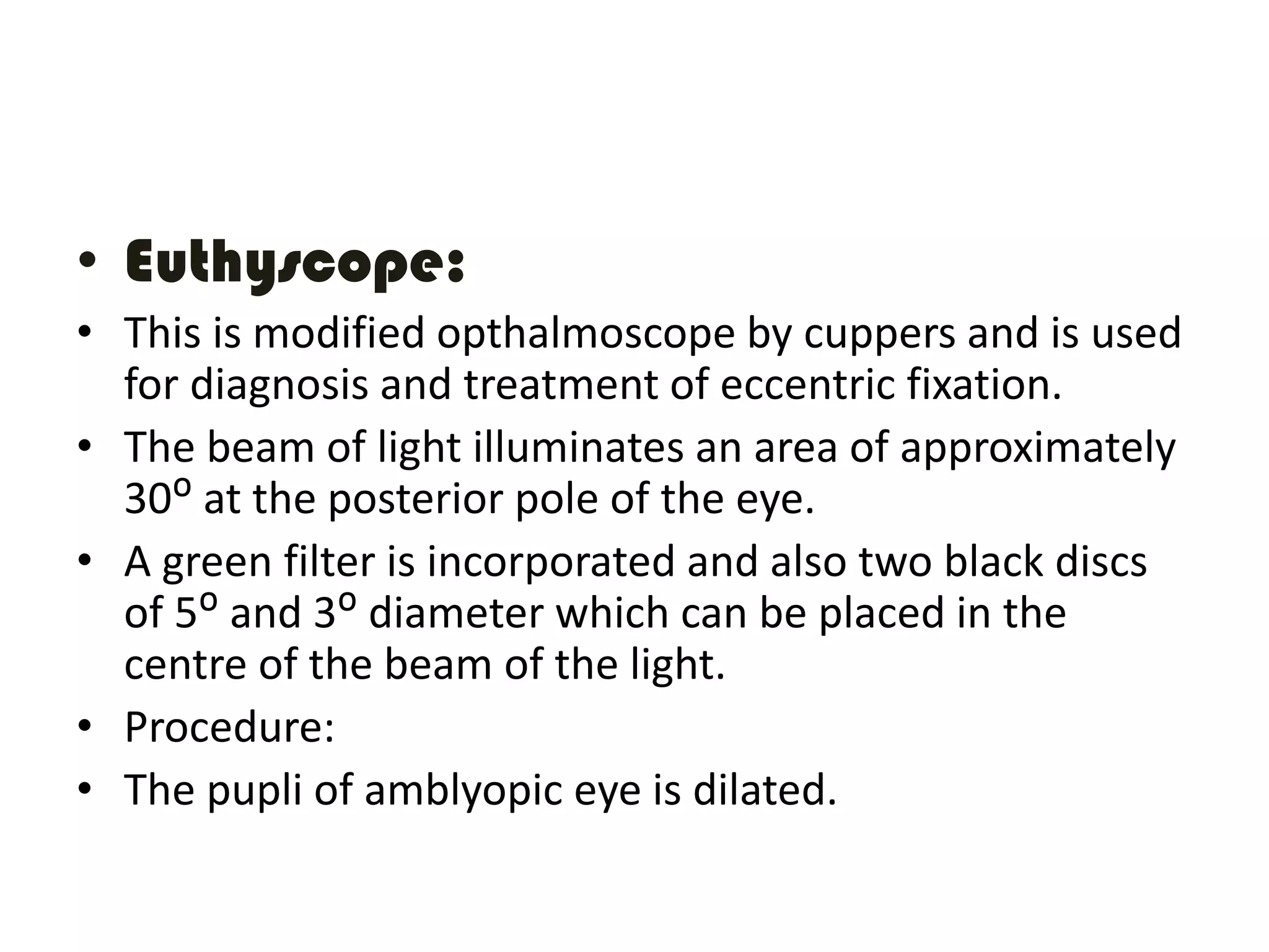 • Euthyscope:
• This is modified opthalmoscope by cuppers and is used
for diagnosis and treatment of eccentric fixation.
• The beam of light illuminates an area of approximately
30ᴼ at the posterior pole of the eye.
• A green filter is incorporated and also two black discs
of 5ᴼ and 3ᴼ diameter which can be placed in the
centre of the beam of the light.
• Procedure:
• The pupli of amblyopic eye is dilated.
 