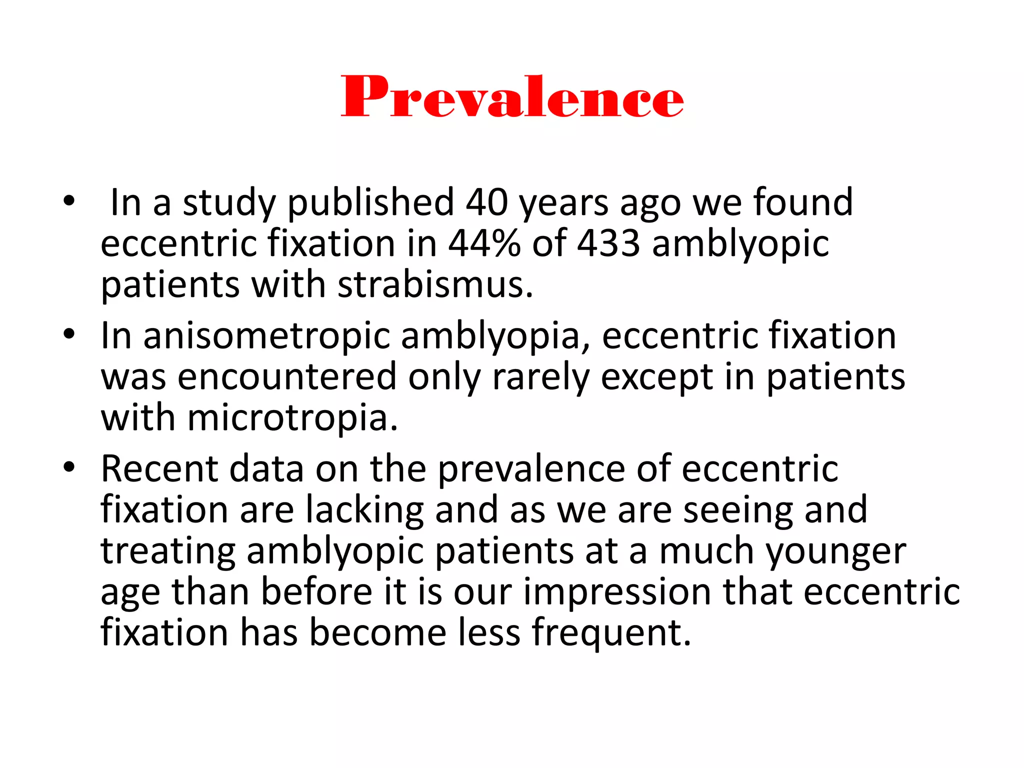 Prevalence
• In a study published 40 years ago we found
eccentric fixation in 44% of 433 amblyopic
patients with strabismus.
• In anisometropic amblyopia, eccentric fixation
was encountered only rarely except in patients
with microtropia.
• Recent data on the prevalence of eccentric
fixation are lacking and as we are seeing and
treating amblyopic patients at a much younger
age than before it is our impression that eccentric
fixation has become less frequent.
 