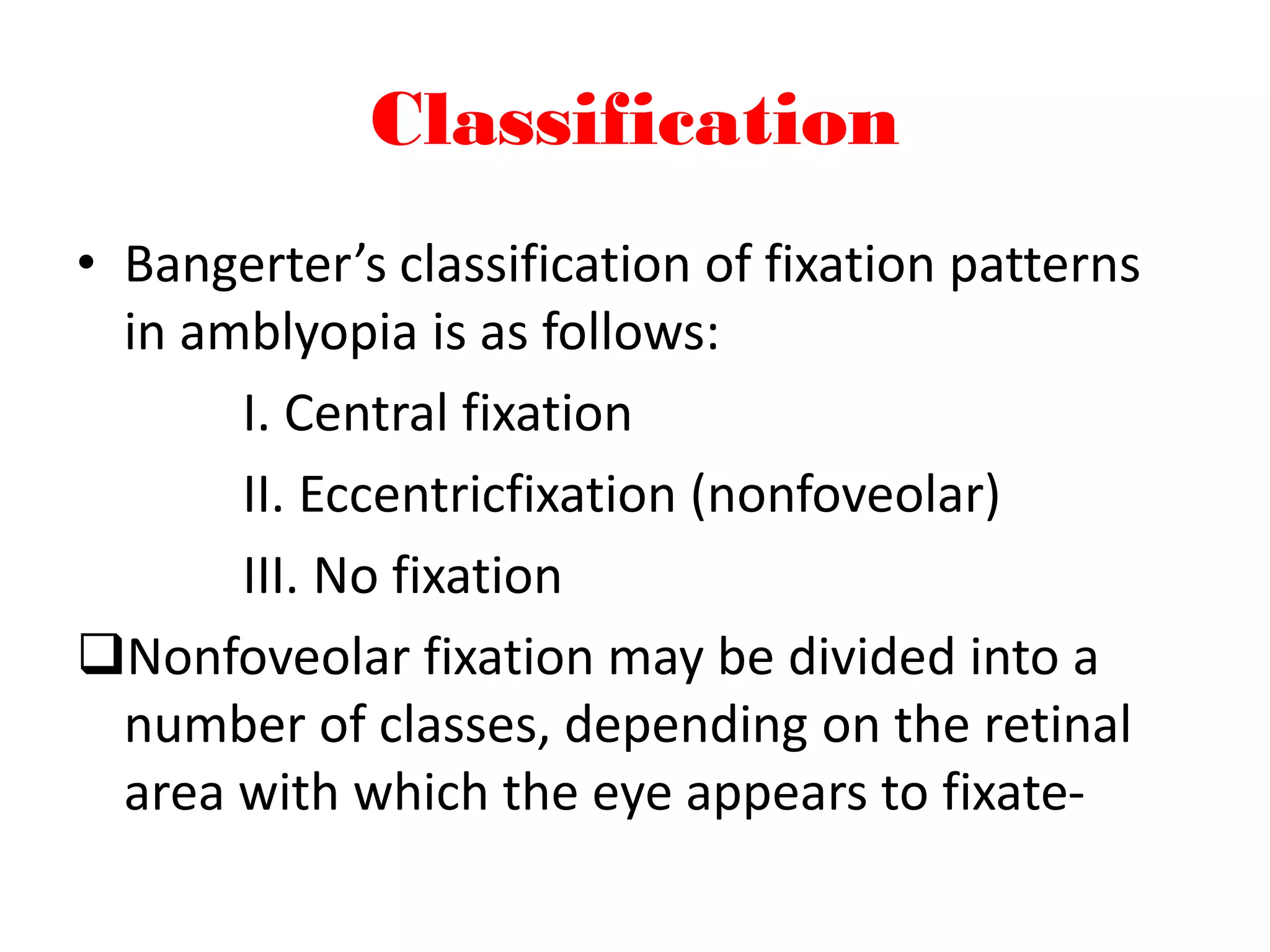 Classification
• Bangerter’s classification of fixation patterns
in amblyopia is as follows:
I. Central fixation
II. Eccentricfixation (nonfoveolar)
III. No fixation
Nonfoveolar fixation may be divided into a
number of classes, depending on the retinal
area with which the eye appears to fixate-
 
