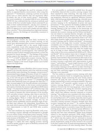 at baseline. This highlights the need for estimates of reli-
ability or repeated baseline measurements when using this
approach.55 59 Furthermore, studying a portion of a muscle
group such as vastus lateralis may not necessarily reﬂect
accurately the rest of that muscle group.47 Interestingly,
the recent availability of extended ﬁeld-of-view ultrasound
(EFOV-US), has conﬁrmed that the estimation methods used
in three of the four included studies which examined FL are
likely to have underestimated FL, and the error involved is
not consistent across muscle lengths.62 The availability of
EFOV-US appears to be much more reliable and may address
these concerns.62 Notwithstanding these legitimate method-
ological concerns, the ﬁndings are remarkably consistent in
all studies.
Mechanism of increasing ﬂexibility
Sarcomerogenesis remains the most likely mechanism by
which ﬂexibility increases after eccentric training, as has
clearly been demonstrated after eccentric training in animal
studies.39 A prolonged shift in the muscle length-tension
curve consistently occurs after repeated bouts of eccentric
training,40 suggesting that muscles adapt to mildly damaging
eccentric training by sarcomerogenesis. This optimises gen-
eration of torque at more extended joint positions, to limit the
potential for muscle damage.44 63 The ﬁndings of this review
further support this hypothesis, with increases in ROM,56 57
FL,54 55 59 or both58 evident after eccentric training. The fact
that changes in both ROM60 and FL54 appear to be closely
related to changes in the muscle length-tension curve further
support this hypothesis.
Clinical implications
The magnitude of increase in ﬂexibility after eccentric training
appears to be clinically relevant, and in line with the increases
observed after static stretching. For example, a recent review64
demonstrated mean changes of between +6°and +13° in passive
knee extension (PKE) ROM following static hamstring stretch-
ing, in line with the gains in PKE ROM reported after eccen-
tric hamstring training in this review.57 58 Considering ROM
deﬁcits after hamstring injury are typically less than this,29 36
these increases appear to be clinically relevant, notwithstand-
ing the fact that all studies in this review involved painfree
participants. Similarly, the increase in dorsiﬂexion ROM (mean
change =+6°) reported by Mahieu et al56 is relatively large, and
at least matches the increases reported after static stretching.65
It is harder to interpret the clinical relevance of the increases
in FL seen after eccentric training, other than to note that FL
was signiﬁcantly increased in each muscle group studied
to varying degrees. While it is likely that both measures of
ﬂexibility (ROM and FL) correlate strongly, this has not
yet been clearly established, and the pennation angle of mus-
cle ﬁbres may inﬂuence the relationship. Nevertheless, the
one study which examined both ROM and FL58 demonstrated
clear improvements in both FL and ROM after eccentric
training.
The exact timeframe for improving ﬂexibility with eccen-
tric training is unclear, although sarcomerogenesis is thought
to occur within 10 days of starting eccentric training.63 In this
review, eccentric training as short as 6 weeks resulted in signif-
icant increases in ﬂexibility.56 57 It is unclear if these increases
in ﬂexibility are maintained after ceasing eccentric training,
although it is likely that some ongoing eccentric training
would be needed, similar to gains in ﬂexibility achieved with
static stretching.33 35 66
It is not possible to conclusively establish how the gains
in ﬂexibility observed after eccentric training compare with
those reported for static stretching. The only study in this
review which compared eccentric training and a static stretch-
ing programme observed no signiﬁcant difference between
them, with both groups demonstrating large, clinically mean-
ingful increases in ROM.57 Given the additional beneﬁts of
eccentric training in the development of power and injury
prevention,67 68 this questions the beneﬁt of additional static
stretching. However, the increases in ROM after eccentric
training reported in the two studies of the hamstrings are
quite different.57 58 When the actual exercise programmes are
analysed, the eccentric training used by Nelson and Bandy57
was not related to maximal baseline strength, and appears
to be of relatively low load. Despite this, they report a larger
increase in ROM (12.79°) than reported by Potier et al58 (6.9°)
after longer duration, higher load eccentric training. Since the
eccentric training used by Nelson and Bandy57 incorporated
a static hold at end range, their ‘eccentric’ training could be
considered a mix of traditional eccentric training and static
stretching. Therefore, the improvements in ﬂexibility after
more typical eccentric training in the other ﬁve studies may
not be as large as those obtained by static stretching. No
other study in this review analysed both ROM and FL. Nelson
and Bandy57 did not analyse injury rate or changes in torque
proﬁle, such that it is not possible to determine if their pro-
gramme improved these other parameters as effectively as tra-
ditional eccentric training. There is considerable evidence that
eccentric training is associated with improvements in peak
torque,67 performance,67 muscle length-tension curves63 and
reduced pain and disability.69–72 As a result, even in the event
that eccentric training is not as effective as static stretching in
increasing ﬂexibility, these other advantages of eccentric train-
ing over static stretching suggest an eccentric component to
training is very important.
The two studies to compare eccentric training with other
exercise interventions based on strengthening reported dif-
ferent ﬁndings, despite examining the same muscle (Vastus
Lateralis) and using the same outcome measure (FL). Both
studies reported that eccentric training increased FL. However,
while Reeves et al59 reported a greater increase in FL after
eccentric training, Blazevich et al54 observed no signiﬁcant
difference between the two training groups, with a trend for
greater increases in FL among the concentric training group.
While the population in the Reeves et al study59 was much
older, which may inﬂuence muscular responses to eccentric
training,73 the results are very consistent with other studies in
this review. The effectiveness of the eccentric training stimu-
lus used by Blazevich et al54 is unclear. Typically, exercise gains
are magniﬁed in the exercise mode which is trained, such that
concentric training increases concentric strength more than
eccentric training and vice-versa.59 74 In contrast, Blazevich
et al54 reported that while the concentric training group dem-
onstrated greater gains in concentric torque than the eccentric
training group, there were no between-group differences in
eccentric torque afterwards. This suggests that the eccentric
training may have been suboptimal, despite being designed
relative to one repetition maximum (1RM) ability. Another
concern relates to the baseline between-group differences in
FL,54 which may also explain why FL continued to increase
towards the values of the control group during the detraining
period. Furthermore, nearly all of the increase in FL occurred
in the ﬁrst 5 weeks of the 10-week training programme, before
a further slight increase in FL after training ceased. This data
Review
842 Br J Sports Med 2012;46:838–845. doi:10.1136/bjsports-2011-090835
group.bmj.comon February 26, 2013 - Published bybjsm.bmj.comDownloaded from
 