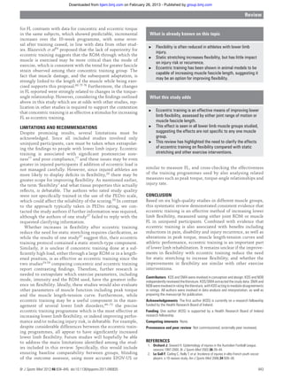 for FL contrasts with data for concentric and eccentric torque
in the same subjects, which showed predictable, incremental
increases over the 10-week programme, with some rever-
sal after training ceased, in line with data from other stud-
ies. Blazevich et al54 proposed that the lack of superiority for
eccentric training suggests that the ROM through which the
muscle is exercised may be more critical than the mode of
exercise, which is consistent with the trend for greater fascicle
strain observed among their concentric training group. The
fact that muscle damage, and the subsequent adaptation, is
strongly linked to the length of the muscle while being exer-
cised supports this proposal.60 75 76 Furthermore, the changes
in FL reported were strongly related to changes in the torque-
angle relationship. However, considering the ﬁndings outlined
above in this study which are at odds with other studies, rep-
lication in other studies is required to support the contention
that concentric training is as effective a stimulus for increasing
FL as eccentric training.
LIMITATIONS AND RECOMMENDATIONS
Despite promising results, several limitations must be
acknowledged. Since all included studies involved only
uninjured participants, care must be taken when extrapolat-
ing the ﬁndings to people with lower limb injury. Eccentric
training is associated with signiﬁcant postexercise sore-
ness77 and poor compliance,77 and these issues may be even
greater in injured participants if addition of eccentric load is
not managed carefully. However, since injured athletes are
more likely to display deﬁcits in ﬂexibility,29 there may be
greater scope for improving ﬂexibility. As mentioned earlier,
the term ‘ﬂexibility’ and what tissue properties this actually
reﬂects, is debatable. The authors who rated study quality
were not speciﬁcally trained in the use of the PEDro scale,
which could affect the reliability of the scoring.50 In contrast
to the approach typically taken in PEDro rating, we con-
tacted the study authors if further information was required,
although the authors of one study57 failed to reply with the
requested clarifying information.
Whether increases in ﬂexibility after eccentric training
reduce the need for static stretching requires clariﬁcation, as
while the results of one study57 suggest this, their eccentric
training protocol contained a static stretch-type component.
Similarly, it is unclear if concentric training done at a suf-
ﬁciently high load, either through a large ROM or in a length-
ened position, is as effective as eccentric training since the
two studies54 59 comparing concentric and eccentric training
report contrasting ﬁndings. Therefore, further research is
needed to extrapolate which exercise parameters, including
mode, intensity and the ROM used, have the greatest inﬂu-
ence on ﬂexibility. Ideally, these studies would also evaluate
other parameters of muscle function including peak torque
and the muscle length-tension curve. Furthermore, while
eccentric training may be a useful component in the man-
agement of several lower limb disorders,69–72 the precise
eccentric training programme which is the most effective at
increasing lower limb ﬂexibility, or indeed improving perfor-
mance and/or reducing injury risk, is debatable. For example,
despite considerable differences between the eccentric train-
ing programmes, all appear to have signiﬁcantly increased
lower limb ﬂexibility. Future studies will hopefully be able
to address the main limitations identiﬁed among the stud-
ies included in this review. Speciﬁcally, this would include
ensuring baseline comparability between groups, blinding
of the outcome assessor, using more accurate EFOV-US or
similar to measure FL, and cross-checking the effectiveness
of the training programmes used by also analysing related
measures such as peak torque, torque-angle relationships and
injury rate.
CONCLUSION
Based on six high-quality studies in different muscle groups,
this systematic review demonstrated consistent evidence that
eccentric training is an effective method of increasing lower
limb ﬂexibility, measured using either joint ROM or muscle
FL in uninjured participants. Combined with evidence that
eccentric training is also associated with beneﬁts including
reductions in pain, disability and injury recurrence, as well as
alterations in peak torque, muscle length-tension curves and
athletic performance, eccentric training is an important part
of lower limb rehabilitation. It remains unclear if the improve-
ments in ﬂexibility with eccentric training reduce the need
for static stretching to increase ﬂexibility, and whether the
improvements in ﬂexibility are similar with other exercise
interventions.
Contributors KOS and SMA were involved in conception and design. KOS and NDB
independently reviewed the literature. KOS/SMA extracted the study data. SMA and
NDB were involved in rating the literature, with KOS acting to mediate disagreements
in ratings. All authors were involved in data analysis and interpretation, as well as
preparing the manuscript for publication.
Acknowledgements The ﬁrst author (KOS) is currently on a research fellowship
funded by the Health Research Board of Ireland.
Funding One author (KOS) is supported by a Health Research Board of Ireland
research fellowship.
Competing interests None.
Provenance and peer review Not commissioned; externally peer reviewed.
REFERENCES
1. Orchard J, Seward H. Epidemiology of injuries in the Australian Football League,
seasons 1997-2000. Br J Sports Med 2002;36:39–44.
2. Le Gall F, Carling C, Reilly T, et al. Incidence of injuries in elite French youth soccer
players: a 10-season study. Am J Sports Med 2006;34:928–38.
What is already known on this topic
▶ Flexibility is often reduced in athletes with lower limb
injury.
▶ Static stretching increases ﬂexibility, but has little impact
on injury risk or recurrence.
▶ Eccentric training has been shown in animal models to be
capable of increasing muscle fascicle length, suggesting it
may be an option for improving ﬂexibility.
What this study adds
▶ Eccentric training is an effective means of improving lower
limb ﬂexibility, assessed by either joint range of motion or
muscle fascicle length.
▶ This effect is seen in all lower limb muscle groups studied,
suggesting the effects are not speciﬁc to any one muscle
group.
▶ This review has highlighted the need to clarify the effects
of eccentric training on ﬂexibility compared with static
stretching and other exercise interventions.
Review
Br J Sports Med 2012;46:838–845. doi:10.1136/bjsports-2011-090835 843
group.bmj.comon February 26, 2013 - Published bybjsm.bmj.comDownloaded from
 