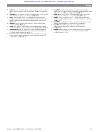 65. Radford JA, Burns J, Buchbinder R, et al. Does stretching increase ankle dorsiﬂexion
range of motion? A systematic review. Br J Sports Med 2006;40:870–5; discussion
875.
66. Bandy WD, Irion JM, Briggler M. The effect of time and frequency of static stretching
on ﬂexibility of the hamstring muscles. Phys Ther 1997;77:1090–6.
67. Clark R, Bryant A, Culgan J-P, et al. The effects of eccentric hamstring strength
training on dynamic jumping performance and isokinetic strength parameters: a pilot
study on the implications for the prevention of hamstring injuries. Phys Ther Sport
2005;6:67–73.
68. Petersen J, Hölmich P. Evidence based prevention of hamstring injuries in sport.
Br J Sports Med 2005;39:319–23.
69. Kingma JJ, de Knikker R, Wittink HM, et al. Eccentric overload training in patients
with chronic Achilles tendinopathy: a systematic review. Br J Sports Med 2007;41:e3.
70. Wasielewski NJ, Kotsko KM. Does eccentric exercise reduce pain and improve
strength in physically active adults with symptomatic lower extremity tendinosis?
A systematic review. J Athl Train 2007;42:409–21.
71. Petersen J, Thorborg K, Nielsen MB, et al. Preventive effect of eccentric training
on acute hamstring injuries in men’s soccer: a cluster-randomized controlled trial.
Am J Sports Med 2011;39:2296–303.
72. Young MA, Cook JL, Purdam CR, et al. Eccentric decline squat protocol offers
superior results at 12 months compared with traditional eccentric protocol for patellar
tendinopathy in volleyball players. Br J Sports Med 2005;39:102–5.
73. Mueller M, Breil FA, Vogt M, et al. Different response to eccentric and concentric
training in older men and women. Eur J Appl Physiol 2009;107:145–53.
74. Higbie EJ, Cureton KJ, Warren GL 3rd, et al. Effects of concentric and eccentric
training on muscle strength, cross-sectional area, and neural activation. J Appl Physiol
1996;81:2173–81.
75. Pettitt RW, Symons DJ, Eisenman PA, et al. Eccentric strain at long muscle length
evokes the repeated bout effect. J Strength Cond Res 2005;19:918–24.
76. Brughelli M, Cronin J. Altering the length-tension relationship with
eccentric exercise: implications for performance and injury. Sports Med
2007;37:807–26.
77. Gabbe BJ, Branson R, Bennell KL. A pilot randomised controlled trial of eccentric
exercise to prevent hamstring injuries in community-level Australian Football.
J Sci Med Sport 2006;9:103–9.
Review
Br J Sports Med 2012;46:838–845. doi:10.1136/bjsports-2011-090835 845
group.bmj.comon February 26, 2013 - Published bybjsm.bmj.comDownloaded from
 