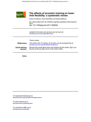 doi: 10.1136/bjsports-2011-090835
2012
2012 46: 838-845 originally published online April 20,Br J Sports Med
Kieran O'Sullivan, Sean McAuliffe and Neasa DeBurca
limb flexibility: a systematic review
The effects of eccentric training on lower
http://bjsm.bmj.com/content/46/12/838.full.html
Updated information and services can be found at:
These include:
References
http://bjsm.bmj.com/content/46/12/838.full.html#ref-list-1
This article cites 73 articles, 23 of which can be accessed free at:
service
Email alerting
the box at the top right corner of the online article.
Receive free email alerts when new articles cite this article. Sign up in
Notes
http://group.bmj.com/group/rights-licensing/permissions
To request permissions go to:
http://journals.bmj.com/cgi/reprintform
To order reprints go to:
http://group.bmj.com/subscribe/
To subscribe to BMJ go to:
group.bmj.comon February 26, 2013 - Published bybjsm.bmj.comDownloaded from
 