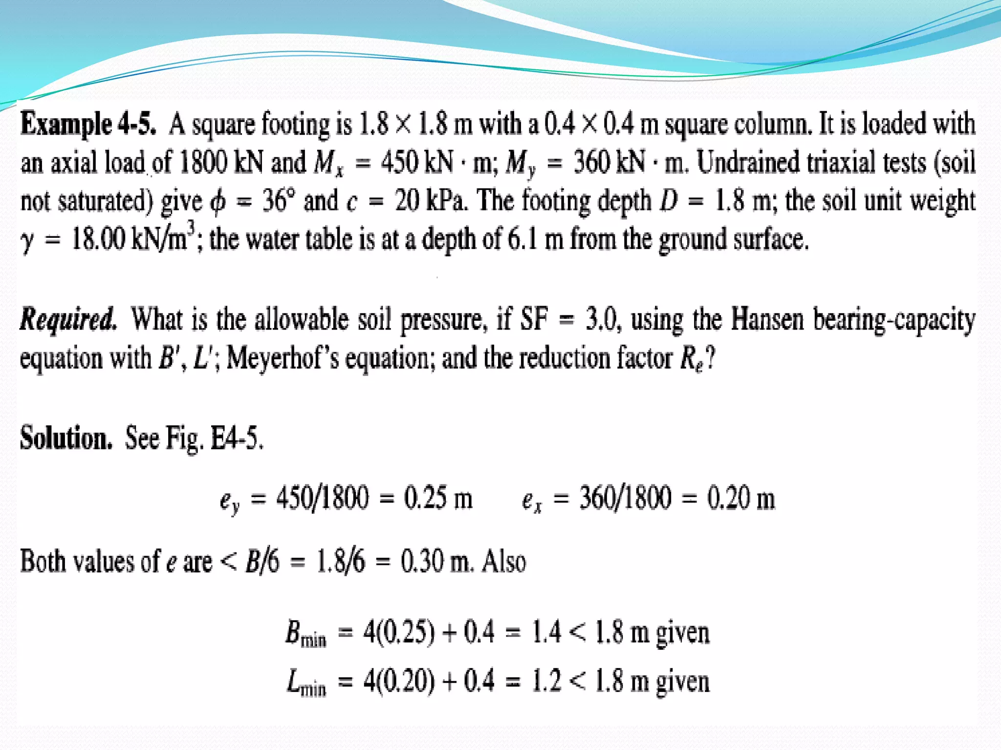 a. Use B' in the yBNy term.b. Use B' and L' in computing the shape factors.c. Use actual B and L for all depth factors.The computed ultimate bearing capacity qult is then reduced to an allowable value qa with an appropriate safety factor SF as				(and Pa = qaB'L')qa = qult/ SF 