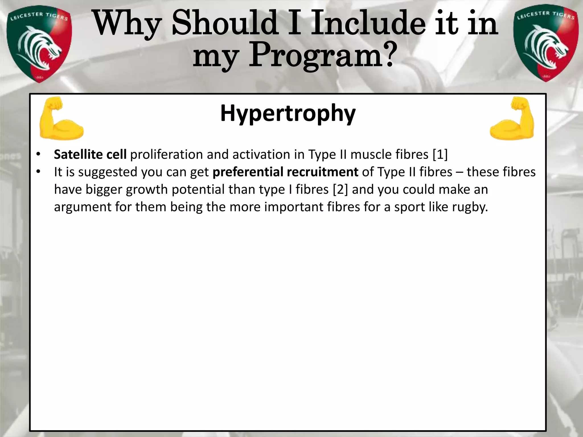 Pete Burridge
Leicester Tigers Academy S & C Coach
M
Why Should I Include it in
my Program?
Hypertrophy
• Satellite cell proliferation and activation in Type II muscle fibres [1]
• It is suggested you can get preferential recruitment of Type II fibres – these fibres
have bigger growth potential than type I fibres [2] and you could make an
argument for them being the more important fibres for a sport like rugby.
 