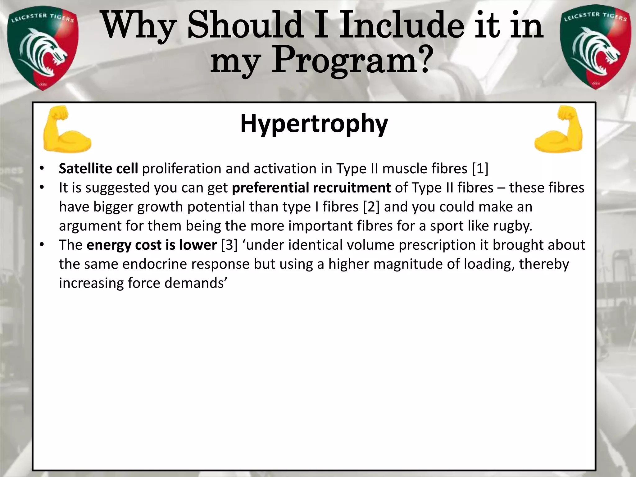 Pete Burridge
Leicester Tigers Academy S & C Coach
M
Why Should I Include it in
my Program?
Hypertrophy
• Satellite cell proliferation and activation in Type II muscle fibres [1]
• It is suggested you can get preferential recruitment of Type II fibres – these fibres
have bigger growth potential than type I fibres [2] and you could make an
argument for them being the more important fibres for a sport like rugby.
• The energy cost is lower [3] ‘under identical volume prescription it brought about
the same endocrine response but using a higher magnitude of loading, thereby
increasing force demands’
 