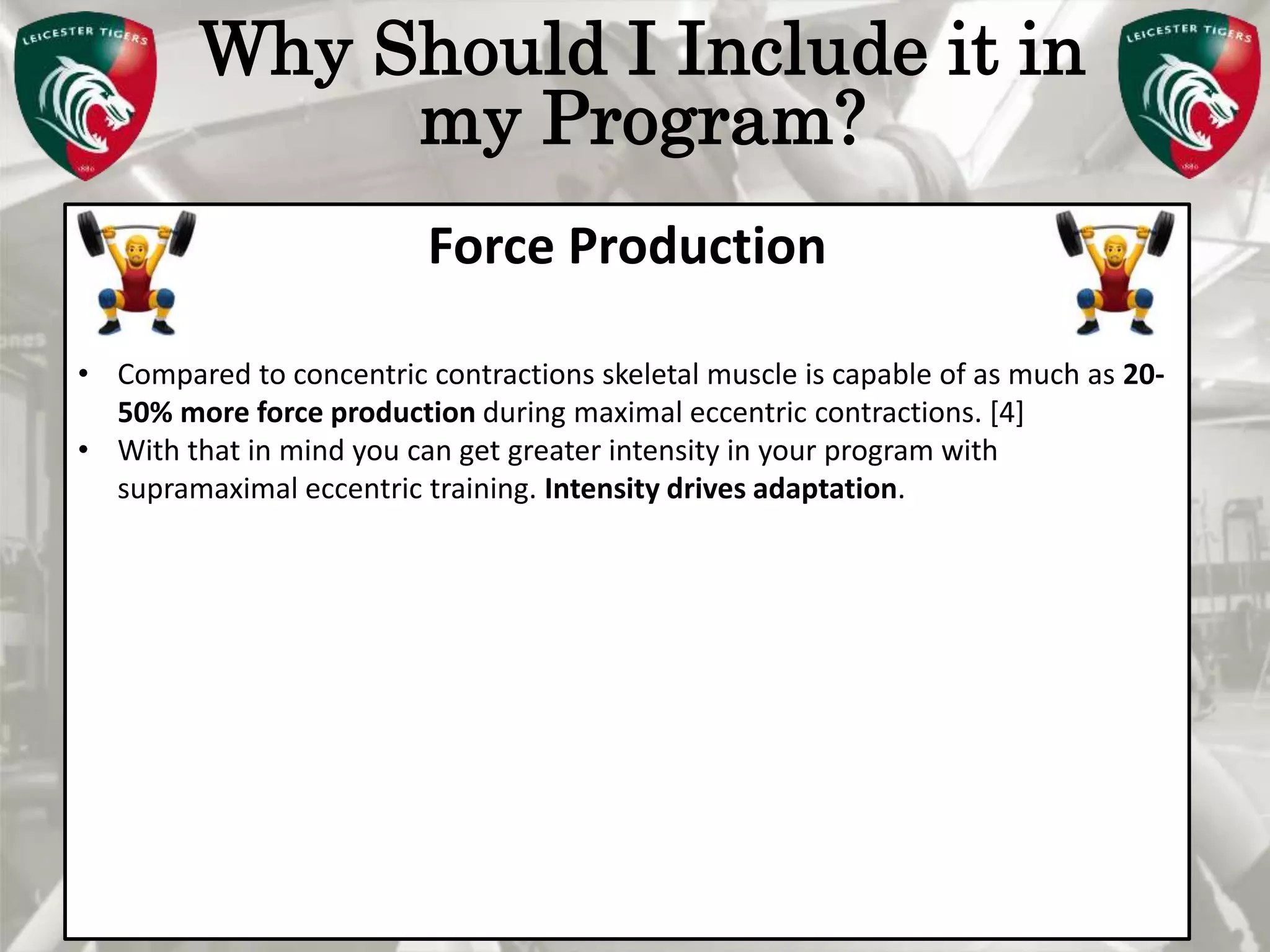 Pete Burridge
Leicester Tigers Academy S & C Coach
M
Why Should I Include it in
my Program?
Force Production
• Compared to concentric contractions skeletal muscle is capable of as much as 20-
50% more force production during maximal eccentric contractions. [4]
• With that in mind you can get greater intensity in your program with
supramaximal eccentric training. Intensity drives adaptation.
 