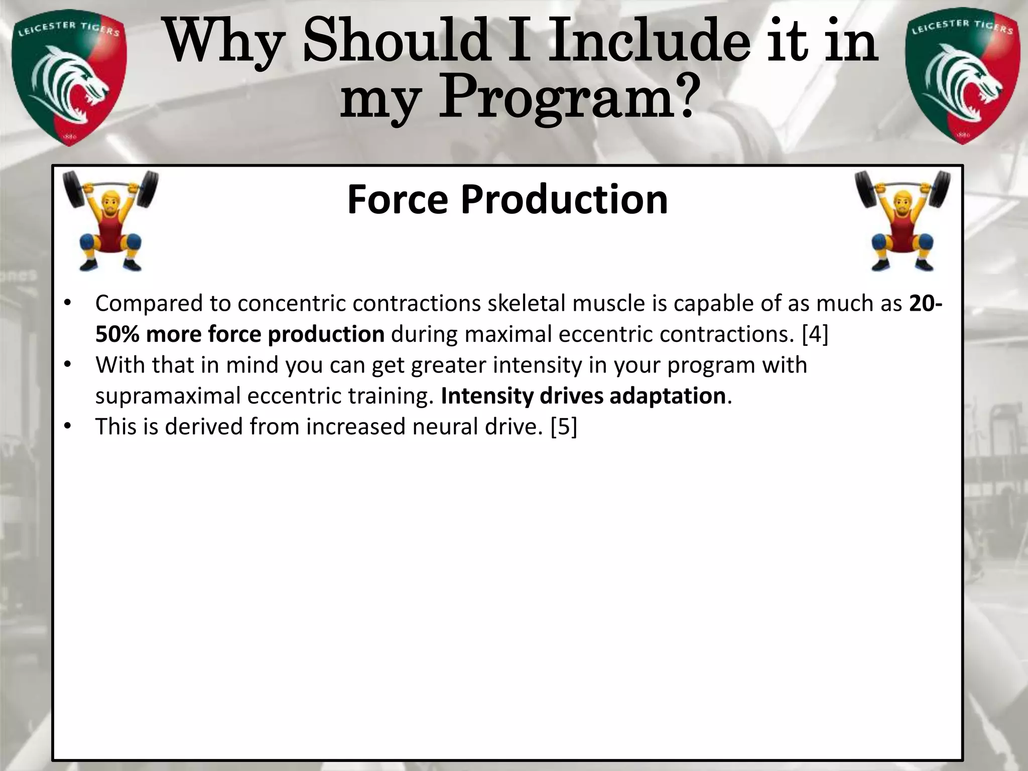Pete Burridge
Leicester Tigers Academy S & C Coach
M
Why Should I Include it in
my Program?
Force Production
• Compared to concentric contractions skeletal muscle is capable of as much as 20-
50% more force production during maximal eccentric contractions. [4]
• With that in mind you can get greater intensity in your program with
supramaximal eccentric training. Intensity drives adaptation.
• This is derived from increased neural drive. [5]
 