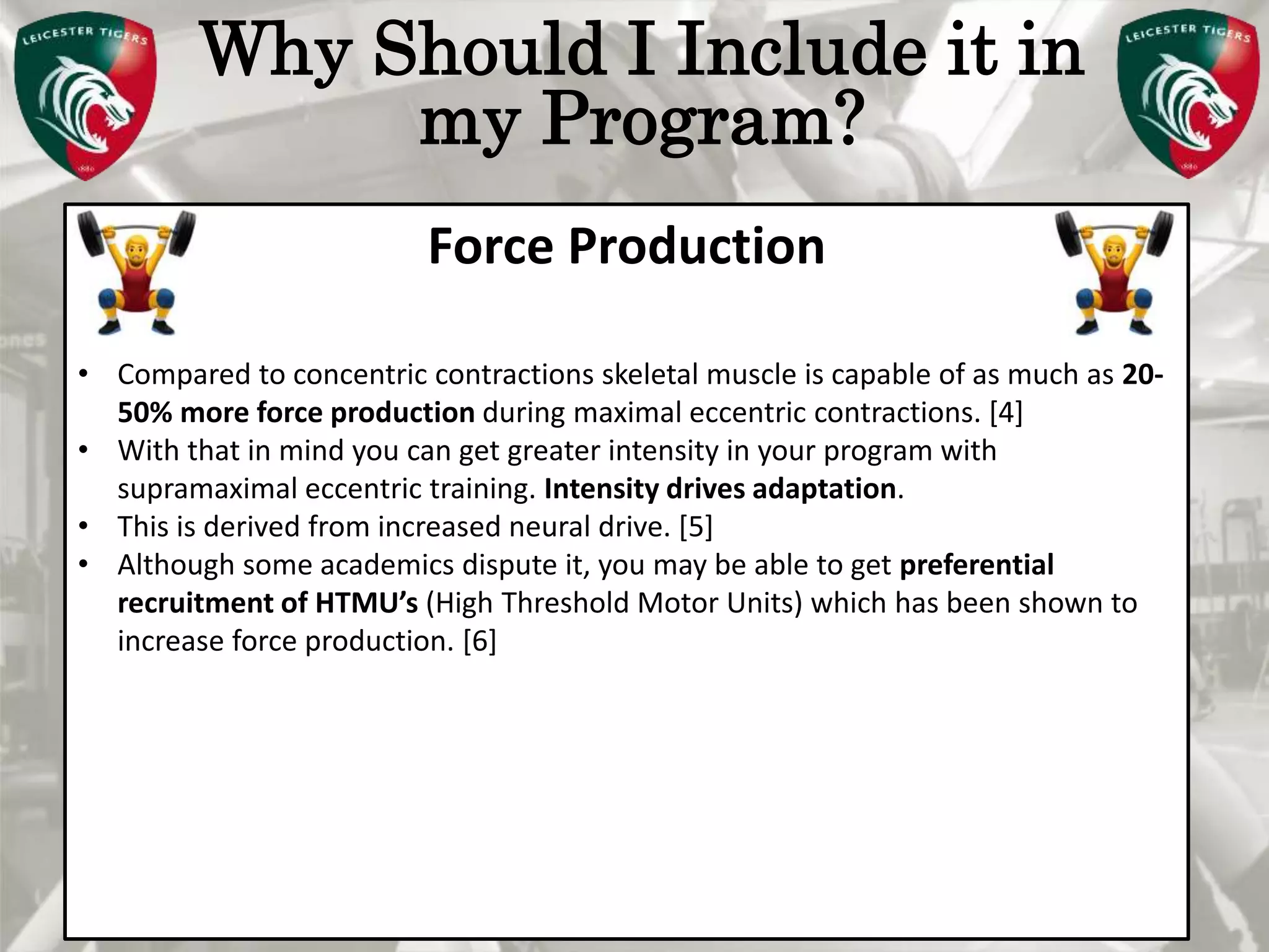 Pete Burridge
Leicester Tigers Academy S & C Coach
M
Why Should I Include it in
my Program?
Force Production
• Compared to concentric contractions skeletal muscle is capable of as much as 20-
50% more force production during maximal eccentric contractions. [4]
• With that in mind you can get greater intensity in your program with
supramaximal eccentric training. Intensity drives adaptation.
• This is derived from increased neural drive. [5]
• Although some academics dispute it, you may be able to get preferential
recruitment of HTMU’s (High Threshold Motor Units) which has been shown to
increase force production. [6]
 