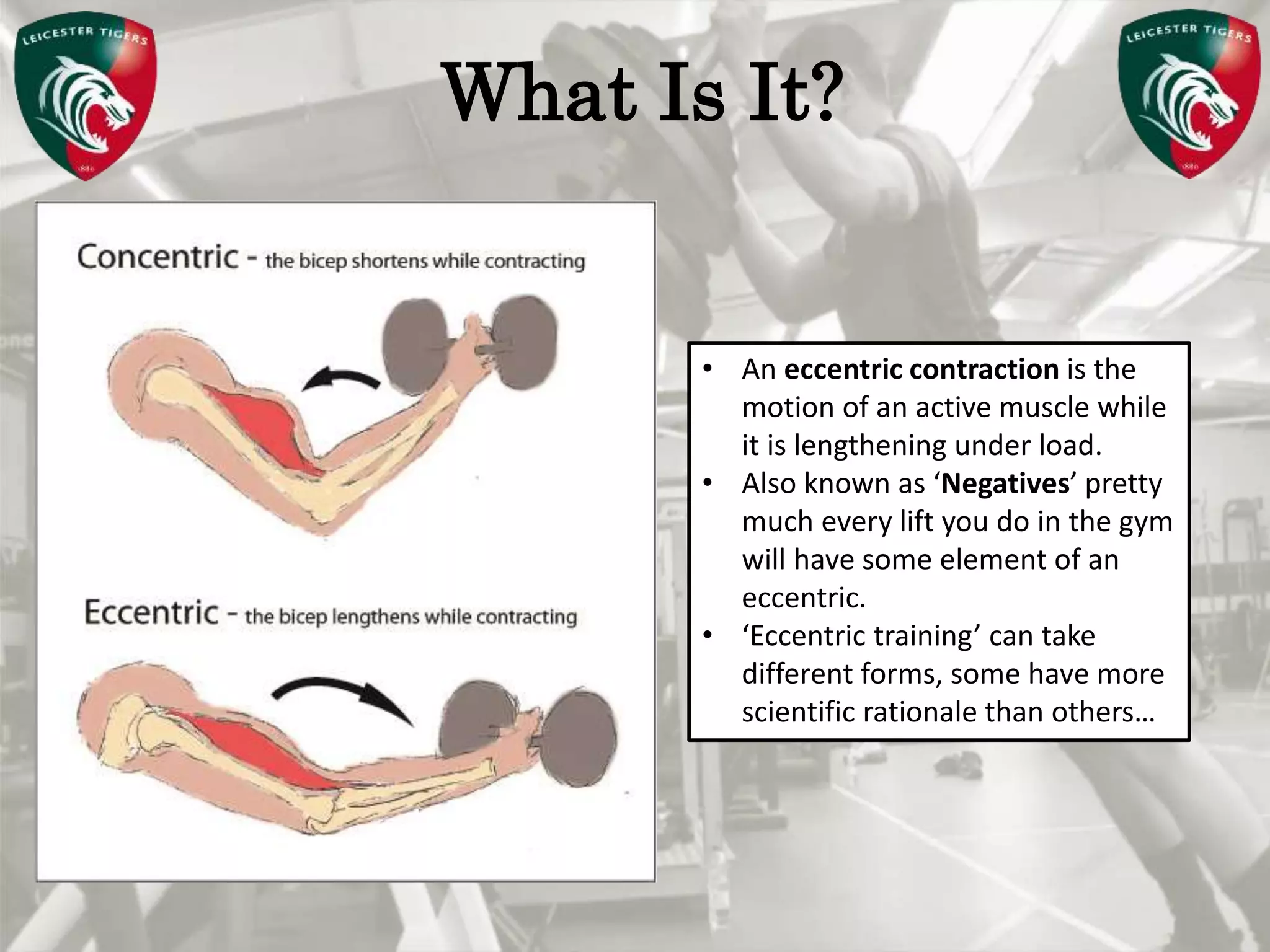 Pete Burridge
Leicester Tigers Academy S & C Coach
MWhat Is It?
• An eccentric contraction is the
motion of an active muscle while
it is lengthening under load.
• Also known as ‘Negatives’ pretty
much every lift you do in the gym
will have some element of an
eccentric.
• ‘Eccentric training’ can take
different forms, some have more
scientific rationale than others…
 
