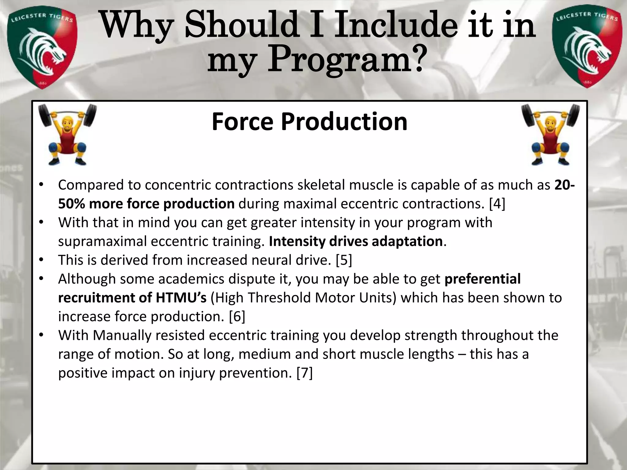 Pete Burridge
Leicester Tigers Academy S & C Coach
M
Why Should I Include it in
my Program?
Force Production
• Compared to concentric contractions skeletal muscle is capable of as much as 20-
50% more force production during maximal eccentric contractions. [4]
• With that in mind you can get greater intensity in your program with
supramaximal eccentric training. Intensity drives adaptation.
• This is derived from increased neural drive. [5]
• Although some academics dispute it, you may be able to get preferential
recruitment of HTMU’s (High Threshold Motor Units) which has been shown to
increase force production. [6]
• With Manually resisted eccentric training you develop strength throughout the
range of motion. So at long, medium and short muscle lengths – this has a
positive impact on injury prevention. [7]
 