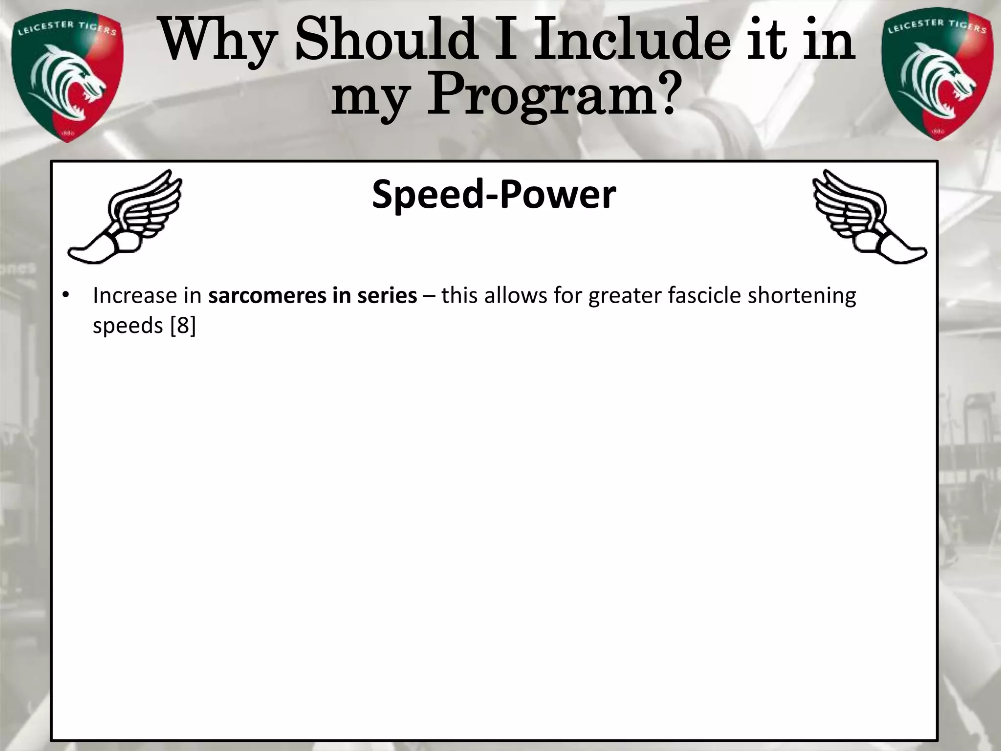 Pete Burridge
Leicester Tigers Academy S & C Coach
M
Why Should I Include it in
my Program?
Speed-Power
• Increase in sarcomeres in series – this allows for greater fascicle shortening
speeds [8]
 