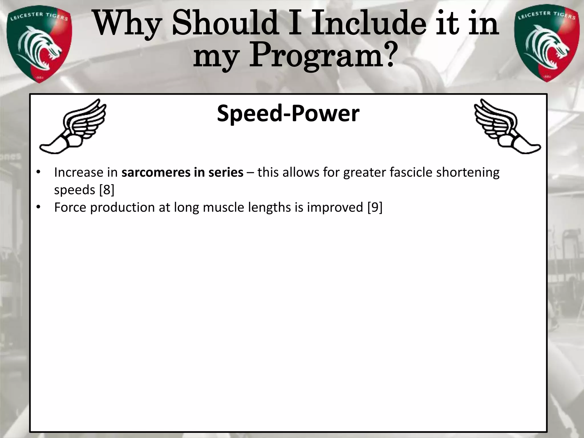 Pete Burridge
Leicester Tigers Academy S & C Coach
M
Why Should I Include it in
my Program?
Speed-Power
• Increase in sarcomeres in series – this allows for greater fascicle shortening
speeds [8]
• Force production at long muscle lengths is improved [9]
 