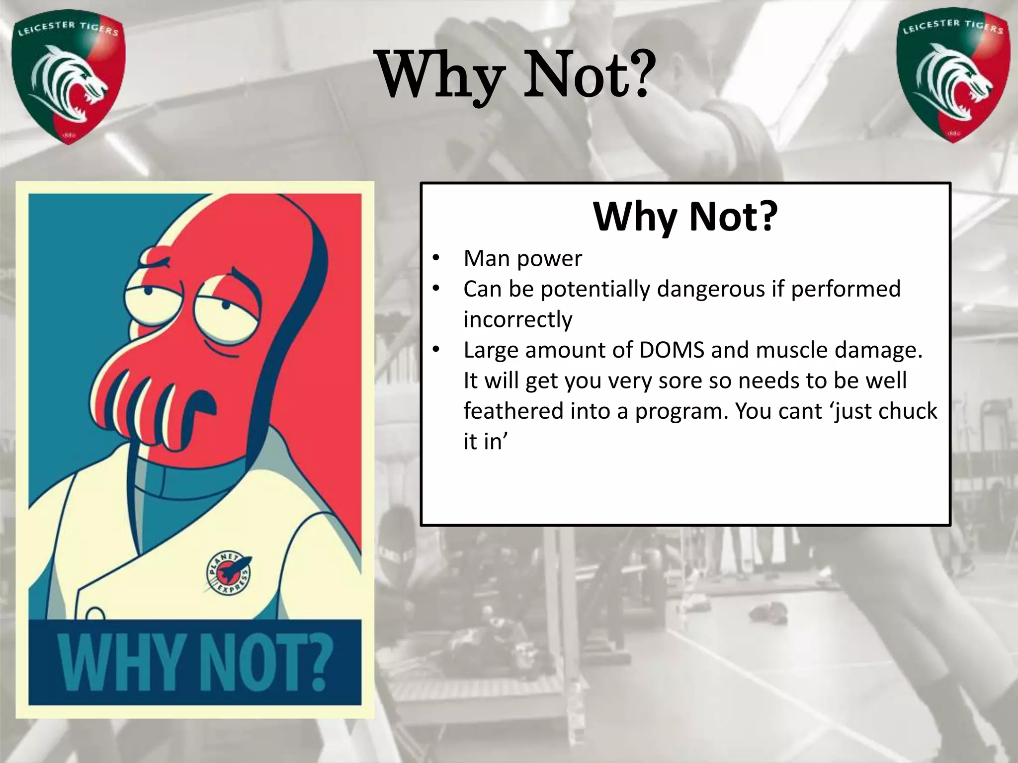 Pete Burridge
Leicester Tigers Academy S & C Coach
MWhy Not?
Why Not?
• Man power
• Can be potentially dangerous if performed
incorrectly
• Large amount of DOMS and muscle damage.
It will get you very sore so needs to be well
feathered into a program. You cant ‘just chuck
it in’
 