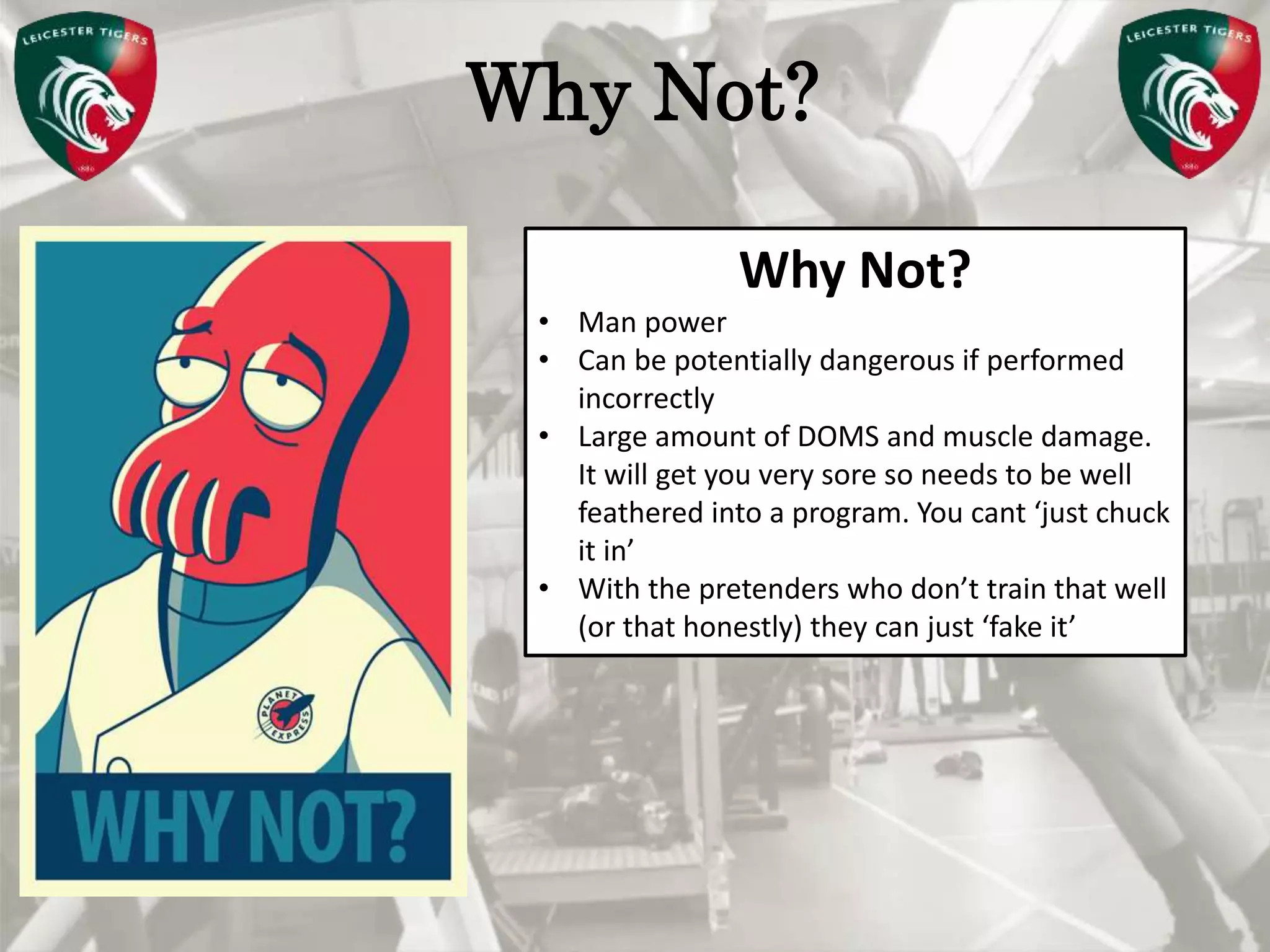 Pete Burridge
Leicester Tigers Academy S & C Coach
MWhy Not?
Why Not?
• Man power
• Can be potentially dangerous if performed
incorrectly
• Large amount of DOMS and muscle damage.
It will get you very sore so needs to be well
feathered into a program. You cant ‘just chuck
it in’
• With the pretenders who don’t train that well
(or that honestly) they can just ‘fake it’
 
