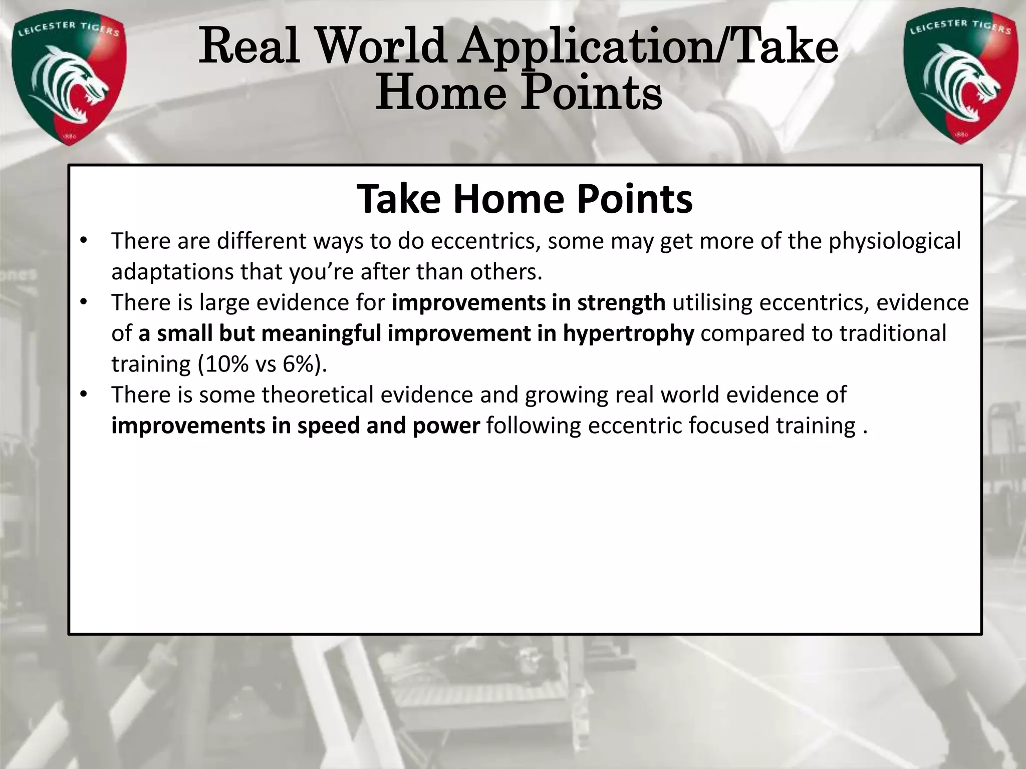 Pete Burridge
Leicester Tigers Academy S & C Coach
M
Real World Application/Take
Home Points
Take Home Points
• There are different ways to do eccentrics, some may get more of the physiological
adaptations that you’re after than others.
• There is large evidence for improvements in strength utilising eccentrics, evidence
of a small but meaningful improvement in hypertrophy compared to traditional
training (10% vs 6%).
• There is some theoretical evidence and growing real world evidence of
improvements in speed and power following eccentric focused training .
 