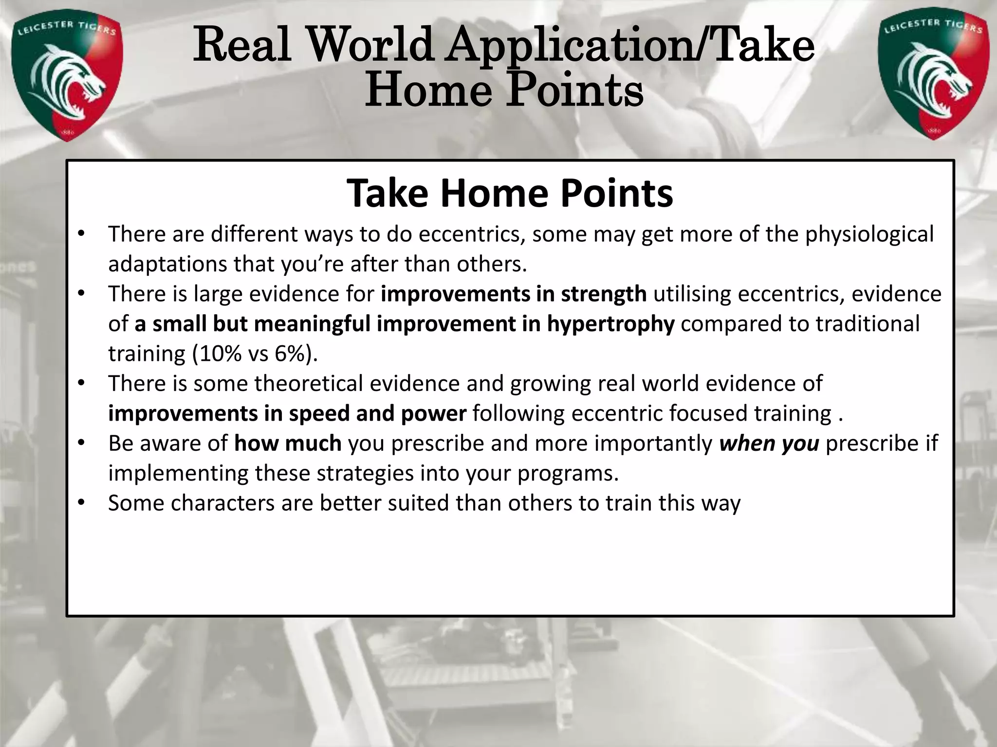 Pete Burridge
Leicester Tigers Academy S & C Coach
M
Real World Application/Take
Home Points
Take Home Points
• There are different ways to do eccentrics, some may get more of the physiological
adaptations that you’re after than others.
• There is large evidence for improvements in strength utilising eccentrics, evidence
of a small but meaningful improvement in hypertrophy compared to traditional
training (10% vs 6%).
• There is some theoretical evidence and growing real world evidence of
improvements in speed and power following eccentric focused training .
• Be aware of how much you prescribe and more importantly when you prescribe if
implementing these strategies into your programs.
• Some characters are better suited than others to train this way
 