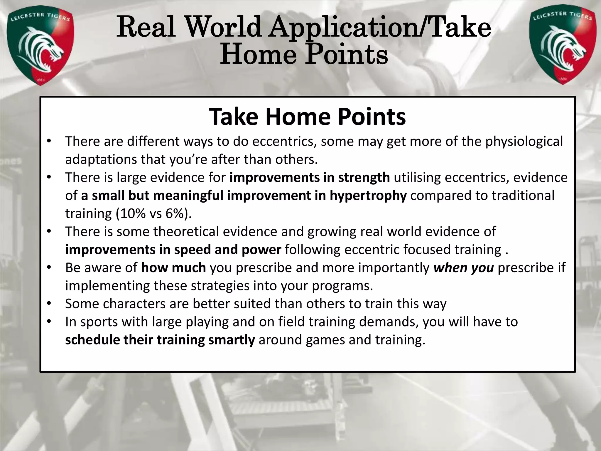 Pete Burridge
Leicester Tigers Academy S & C Coach
M
Real World Application/Take
Home Points
Take Home Points
• There are different ways to do eccentrics, some may get more of the physiological
adaptations that you’re after than others.
• There is large evidence for improvements in strength utilising eccentrics, evidence
of a small but meaningful improvement in hypertrophy compared to traditional
training (10% vs 6%).
• There is some theoretical evidence and growing real world evidence of
improvements in speed and power following eccentric focused training .
• Be aware of how much you prescribe and more importantly when you prescribe if
implementing these strategies into your programs.
• Some characters are better suited than others to train this way
• In sports with large playing and on field training demands, you will have to
schedule their training smartly around games and training.
 