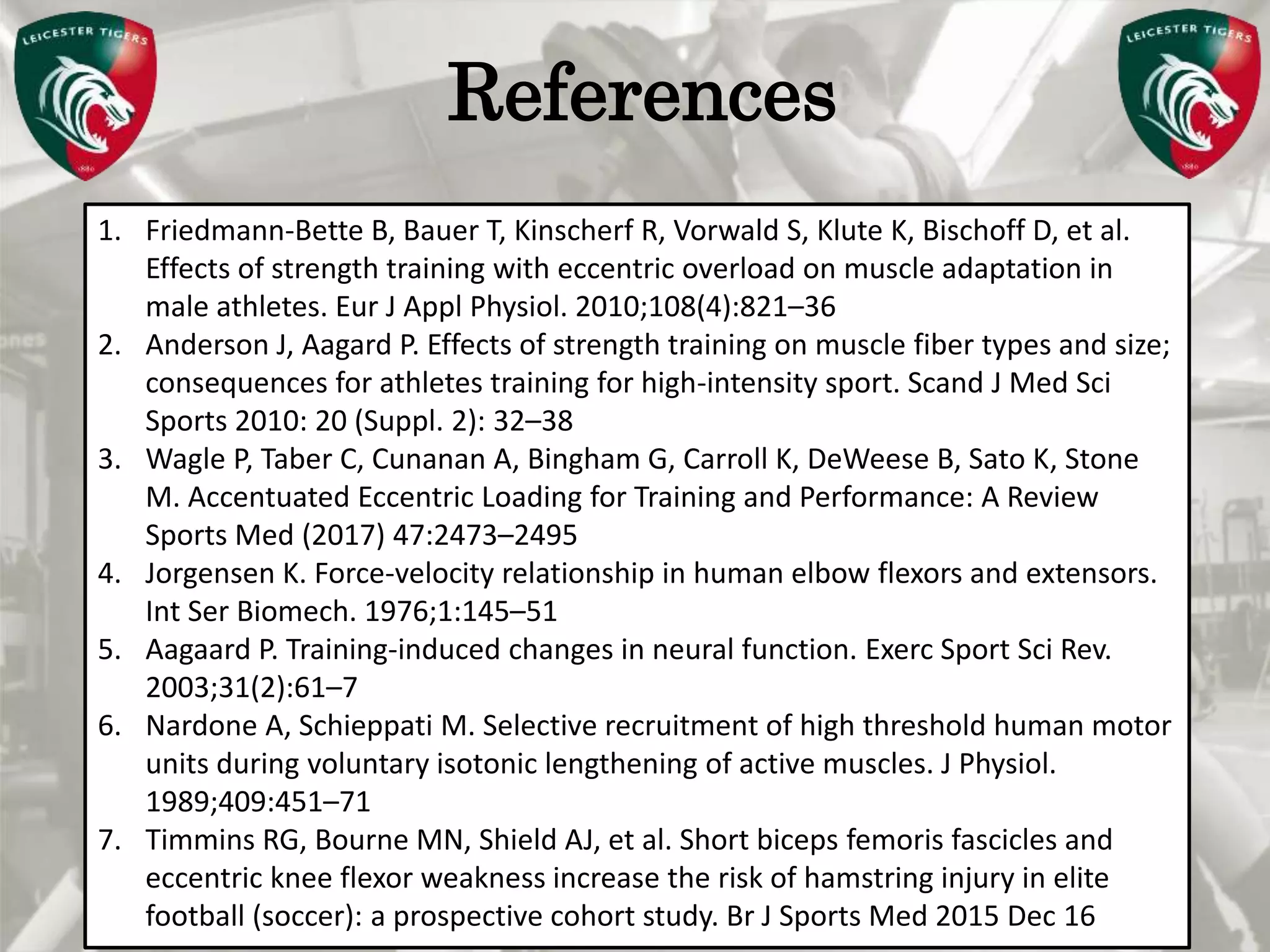 Pete Burridge
Leicester Tigers Academy S & C Coach
MReferences
1. Friedmann-Bette B, Bauer T, Kinscherf R, Vorwald S, Klute K, Bischoff D, et al.
Effects of strength training with eccentric overload on muscle adaptation in
male athletes. Eur J Appl Physiol. 2010;108(4):821–36
2. Anderson J, Aagard P. Effects of strength training on muscle fiber types and size;
consequences for athletes training for high-intensity sport. Scand J Med Sci
Sports 2010: 20 (Suppl. 2): 32–38
3. Wagle P, Taber C, Cunanan A, Bingham G, Carroll K, DeWeese B, Sato K, Stone
M. Accentuated Eccentric Loading for Training and Performance: A Review
Sports Med (2017) 47:2473–2495
4. Jorgensen K. Force-velocity relationship in human elbow flexors and extensors.
Int Ser Biomech. 1976;1:145–51
5. Aagaard P. Training-induced changes in neural function. Exerc Sport Sci Rev.
2003;31(2):61–7
6. Nardone A, Schieppati M. Selective recruitment of high threshold human motor
units during voluntary isotonic lengthening of active muscles. J Physiol.
1989;409:451–71
7. Timmins RG, Bourne MN, Shield AJ, et al. Short biceps femoris fascicles and
eccentric knee flexor weakness increase the risk of hamstring injury in elite
football (soccer): a prospective cohort study. Br J Sports Med 2015 Dec 16
 