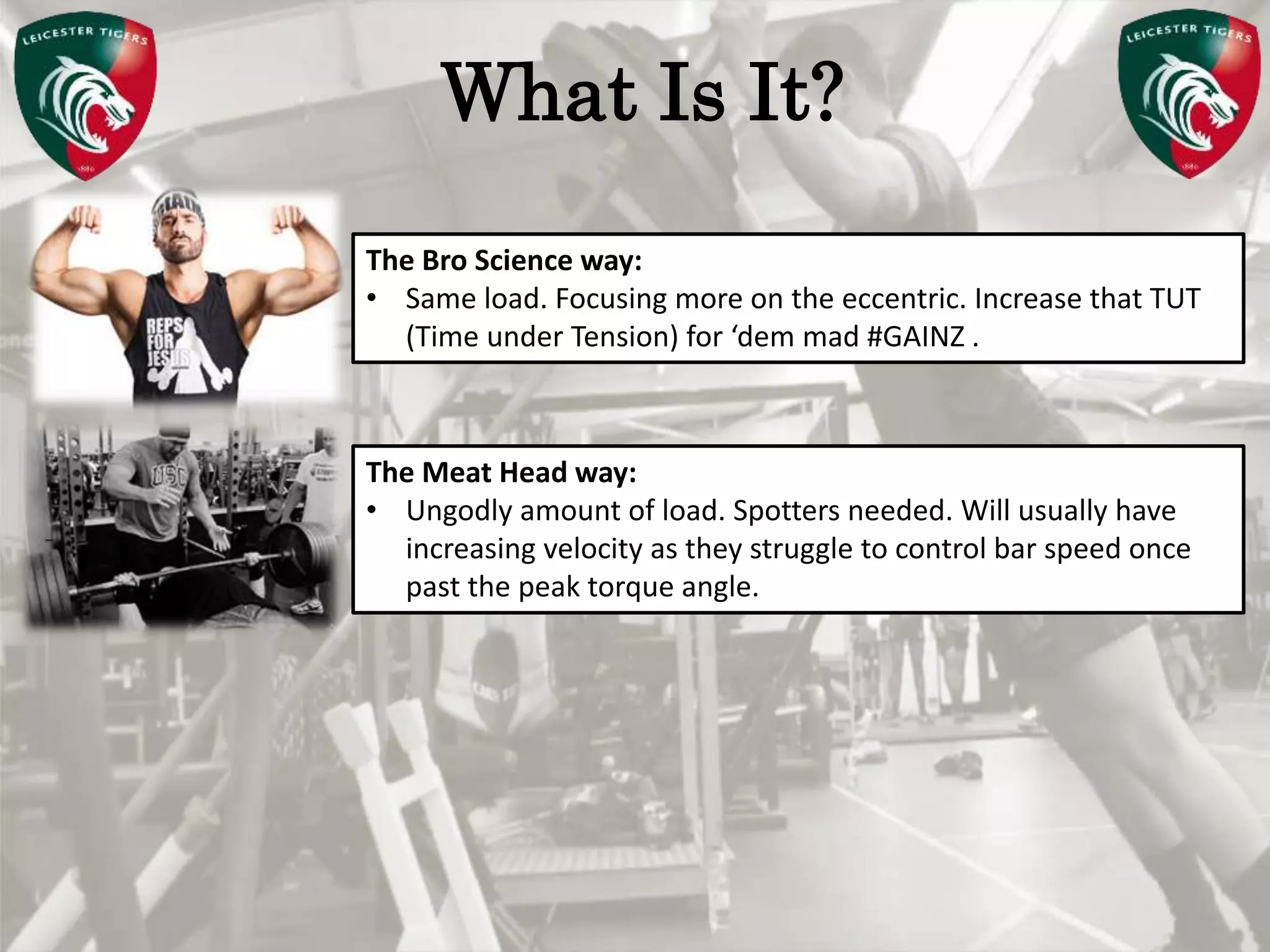 Pete Burridge
Leicester Tigers Academy S & C Coach
MWhat Is It?
The Bro Science way:
• Same load. Focusing more on the eccentric. Increase that TUT
(Time under Tension) for ‘dem mad #GAINZ .
The Meat Head way:
• Ungodly amount of load. Spotters needed. Will usually have
increasing velocity as they struggle to control bar speed once
past the peak torque angle.
 