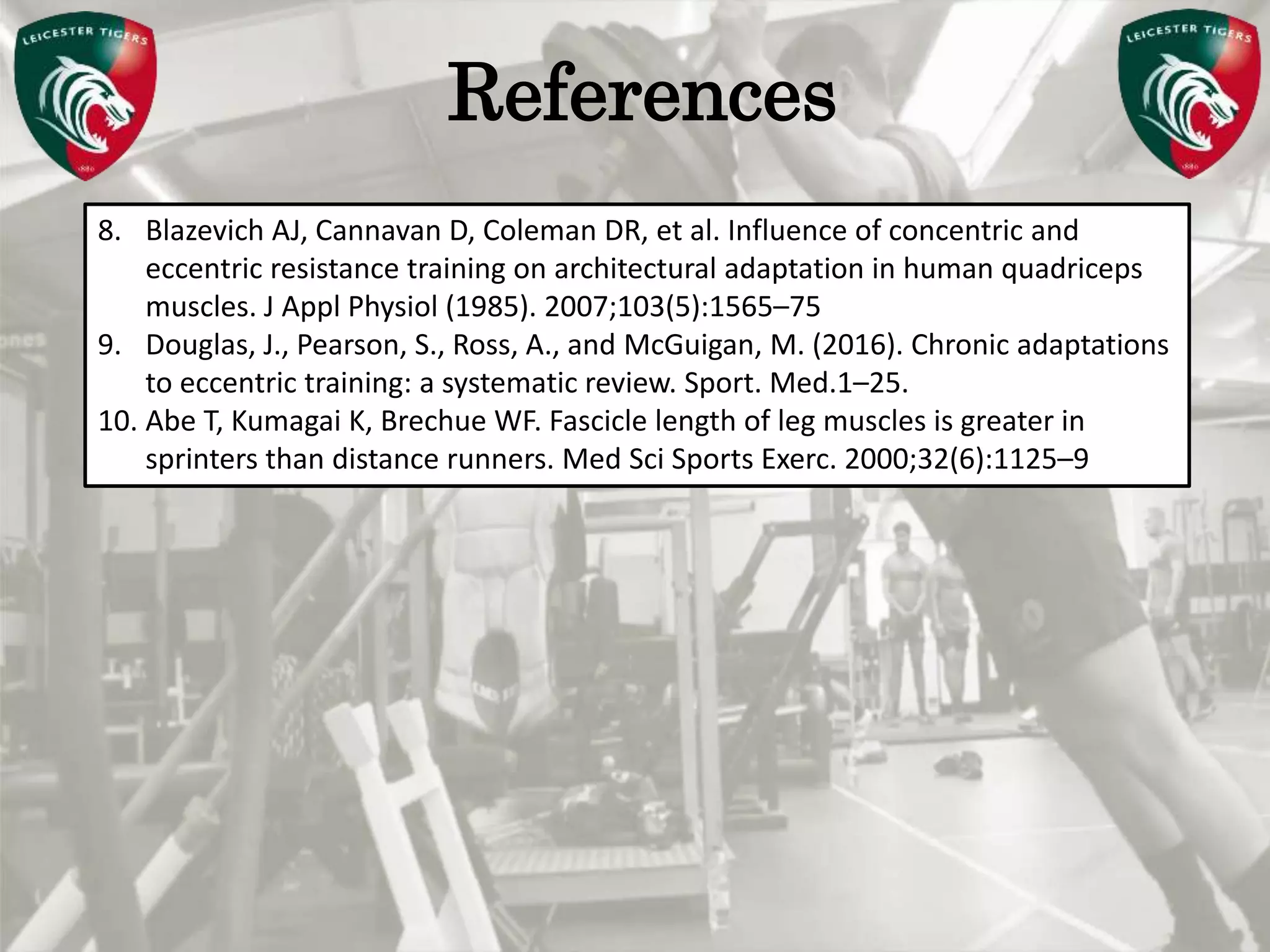 Pete Burridge
Leicester Tigers Academy S & C Coach
MReferences
8. Blazevich AJ, Cannavan D, Coleman DR, et al. Influence of concentric and
eccentric resistance training on architectural adaptation in human quadriceps
muscles. J Appl Physiol (1985). 2007;103(5):1565–75
9. Douglas, J., Pearson, S., Ross, A., and McGuigan, M. (2016). Chronic adaptations
to eccentric training: a systematic review. Sport. Med.1–25.
10. Abe T, Kumagai K, Brechue WF. Fascicle length of leg muscles is greater in
sprinters than distance runners. Med Sci Sports Exerc. 2000;32(6):1125–9
 