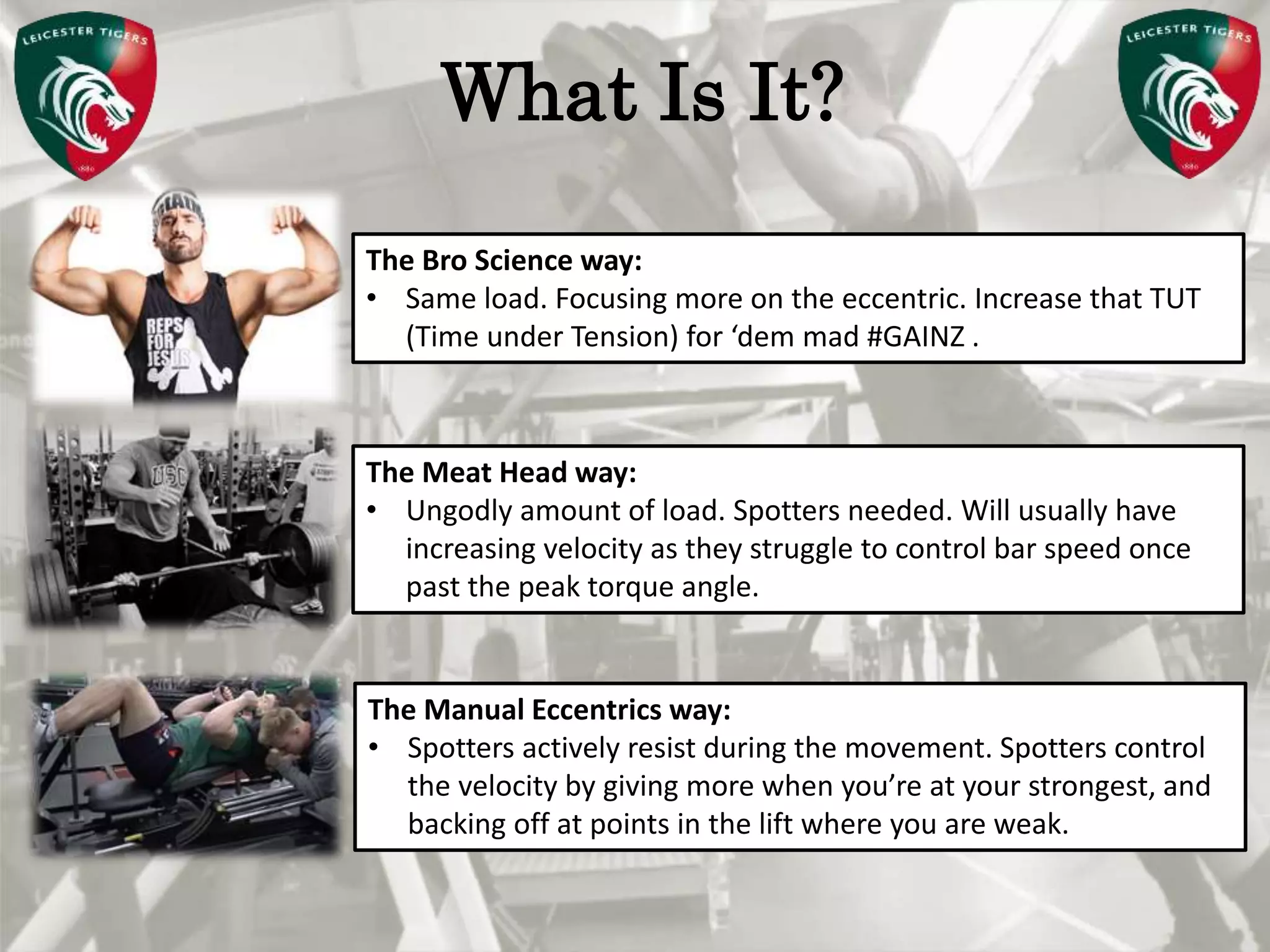 Pete Burridge
Leicester Tigers Academy S & C Coach
MWhat Is It?
The Bro Science way:
• Same load. Focusing more on the eccentric. Increase that TUT
(Time under Tension) for ‘dem mad #GAINZ .
The Meat Head way:
• Ungodly amount of load. Spotters needed. Will usually have
increasing velocity as they struggle to control bar speed once
past the peak torque angle.
The Manual Eccentrics way:
• Spotters actively resist during the movement. Spotters control
the velocity by giving more when you’re at your strongest, and
backing off at points in the lift where you are weak.
 