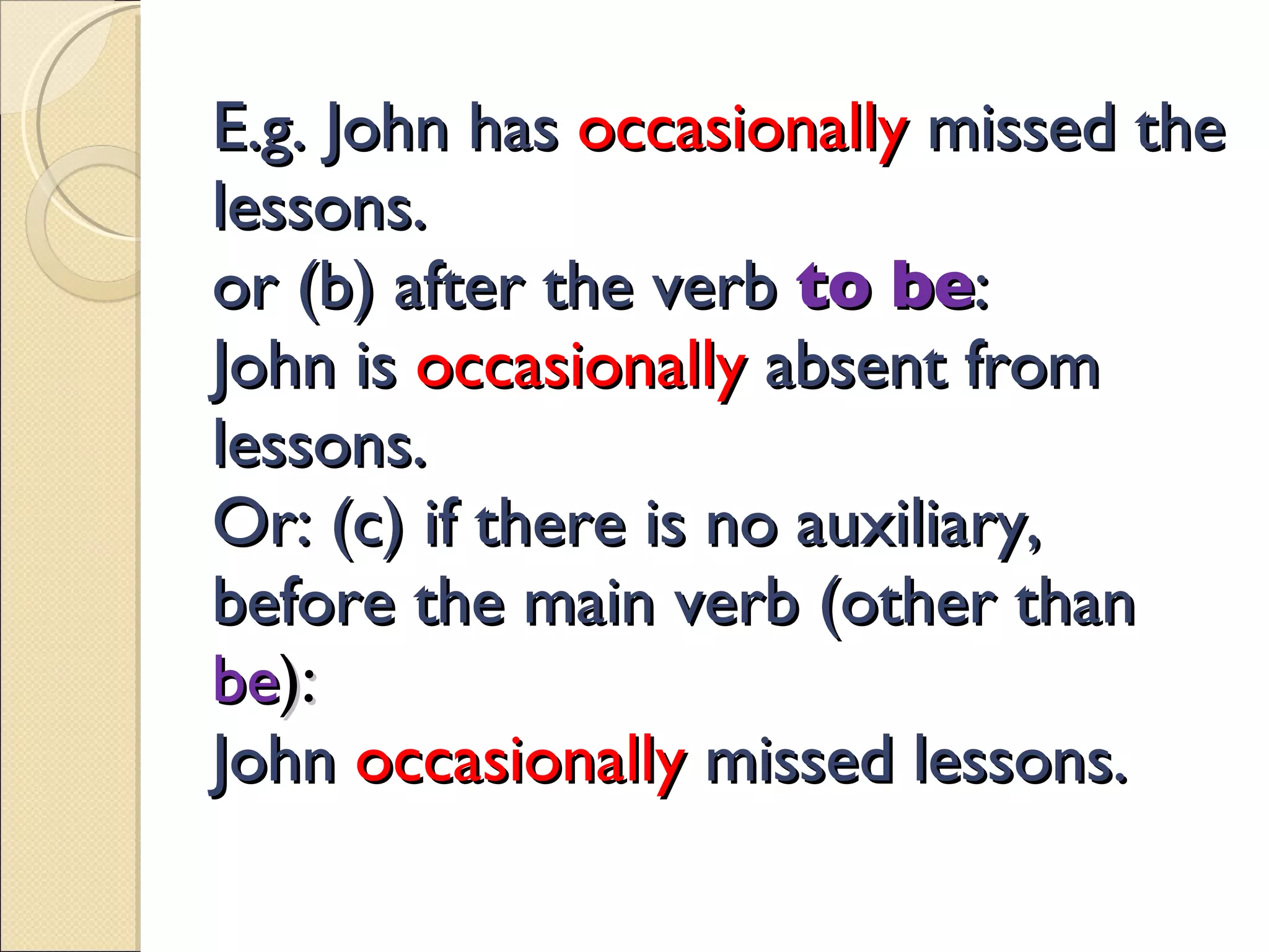 E.g. John has  occasionally   missed the lessons. or (b) after the verb   to be : John is  occasionally   absent from lessons. Or: (c) if there is no auxiliary, before the main verb (other than   be ): John   occasionally   missed lessons. 