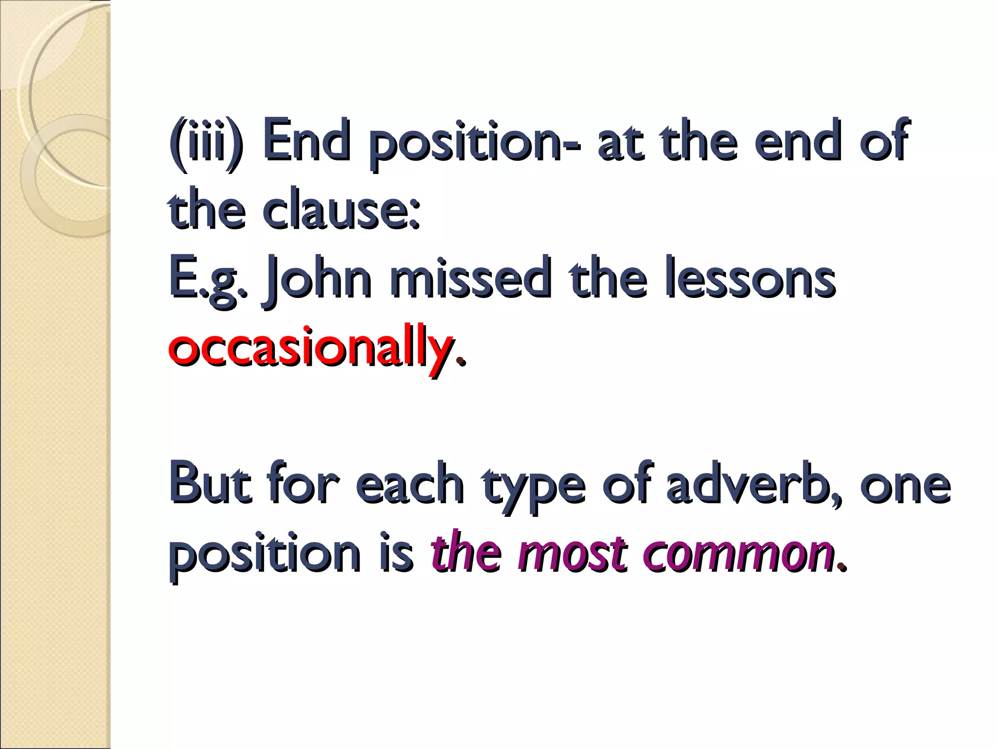 (iii) End position- at the end of the clause: E.g. John missed the lessons  occasionally . But for each type of adverb, one position is  the most common . 