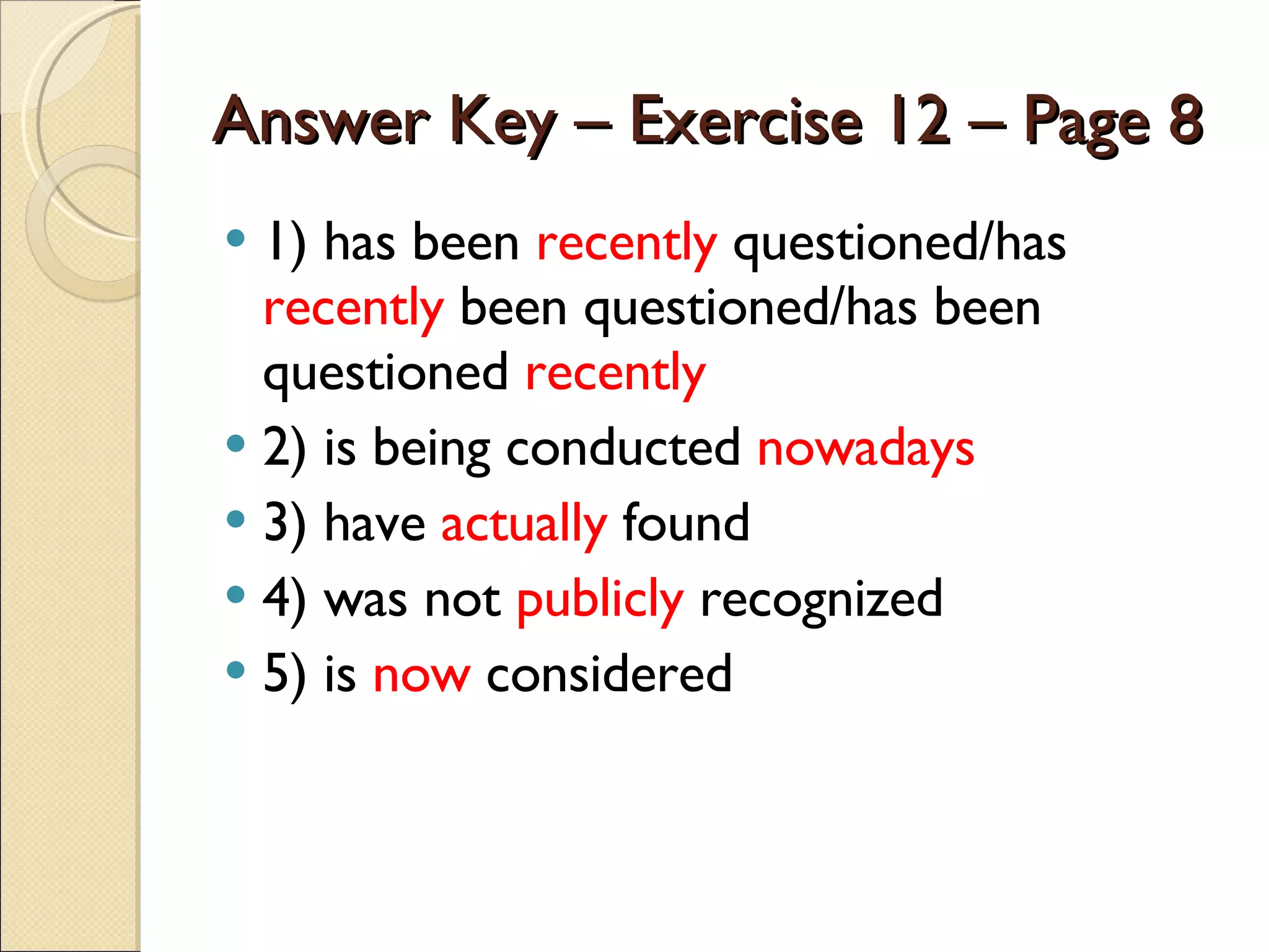 Answer Key – Exercise 12 – Page 8 1) has been  recently  questioned/has  recently  been questioned/has been questioned  recently 2) is being conducted  nowadays 3) have  actually  found 4) was not  publicly  recognized 5) is  now  considered 