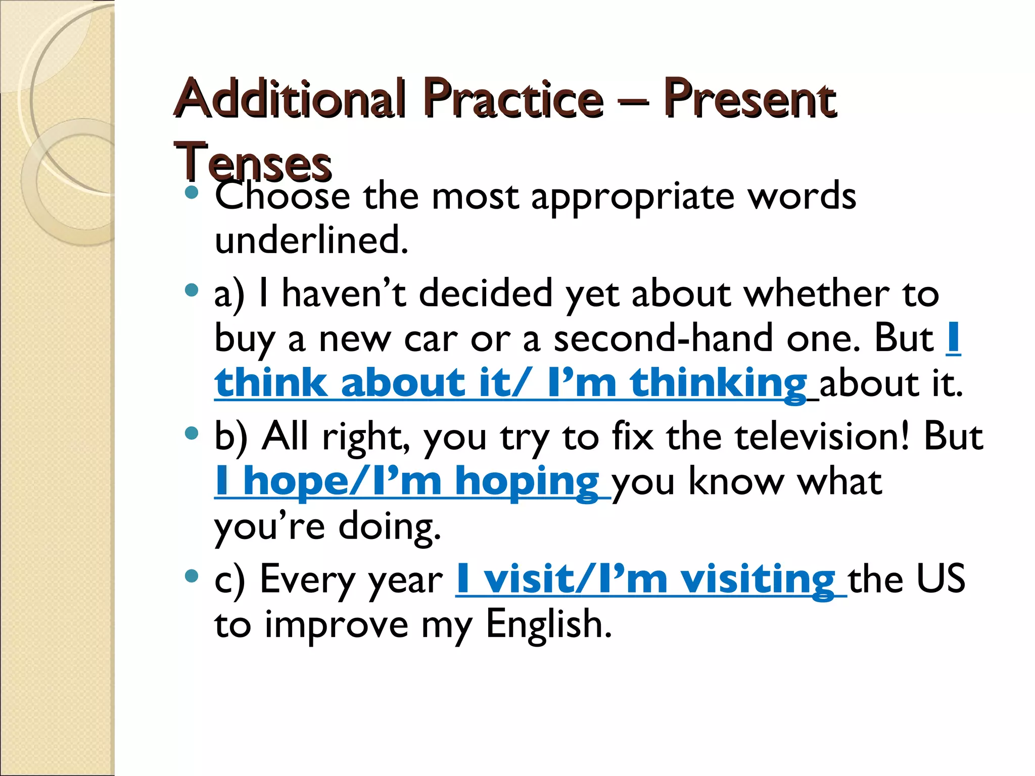 Additional Practice – Present Tenses Choose the most appropriate words underlined. a) I haven’t decided yet about whether to buy a new car or a second-hand one. But  I think about it/ I’m thinking   about it. b) All right, you try to fix the television! But  I hope/I’m hoping  you know what you’re doing. c) Every year  I visit/I’m visiting  the US to improve my English. 