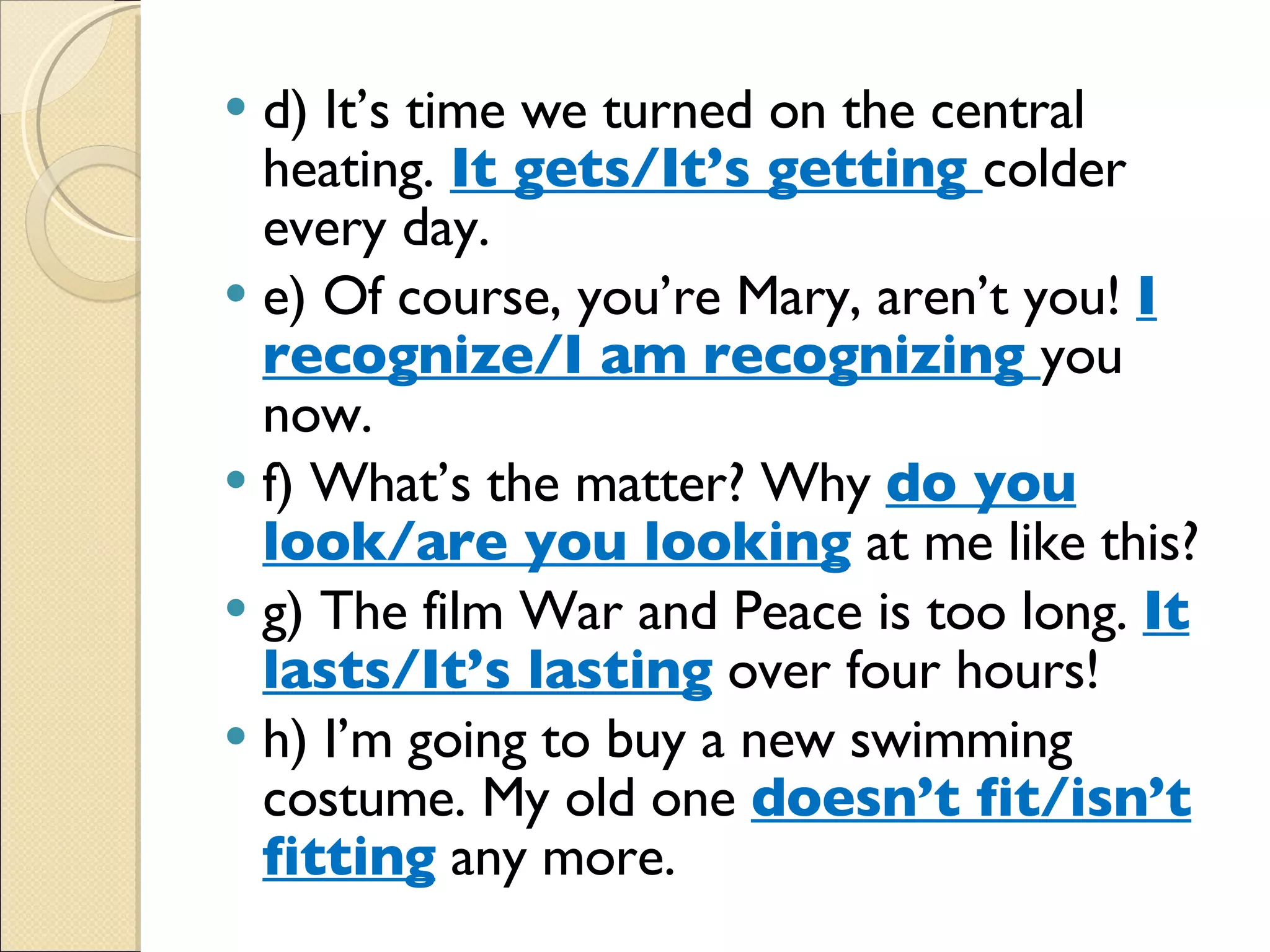 d) It’s time we turned on the central heating.  It gets/It’s getting  colder every day. e) Of course, you’re Mary, aren’t you!  I recognize/I am recognizing  you now. f) What’s the matter? Why  do you look/are you looking  at me like this? g) The film War and Peace is too long.  It lasts/It’s lasting  over four hours! h) I’m going to buy a new swimming costume. My old one  doesn’t fit/isn’t fitting  any more. 