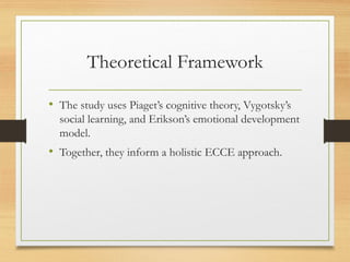 Theoretical Framework
• The study uses Piaget’s cognitive theory, Vygotsky’s
social learning, and Erikson’s emotional development
model.
• Together, they inform a holistic ECCE approach.
 