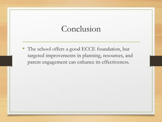 Conclusion
• The school offers a good ECCE foundation, but
targeted improvements in planning, resources, and
parent engagement can enhance its effectiveness.
 