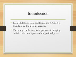 Introduction
• Early Childhood Care and Education (ECCE) is
foundational for lifelong learning.
• This study emphasizes its importance in shaping
holistic child development during critical years.
 