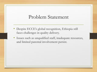 Problem Statement
• Despite ECCE’s global recognition, Ethiopia still
faces challenges in quality delivery.
• Issues such as unqualified staff, inadequate resources,
and limited parental involvement persist.
 