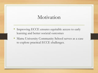 Motivation
• Improving ECCE ensures equitable access to early
learning and better societal outcomes
• Mattu University Community School serves as a case
to explore practical ECCE challenges.
 