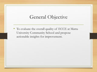 General Objective
• To evaluate the overall quality of ECCE at Mattu
University Community School and propose
actionable insights for improvement.
 