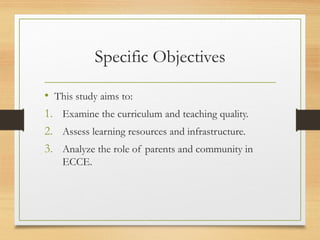 Specific Objectives
• This study aims to:
1. Examine the curriculum and teaching quality.
2. Assess learning resources and infrastructure.
3. Analyze the role of parents and community in
ECCE.
 