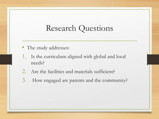 Research Questions
• The study addresses:
1. Is the curriculum aligned with global and local
needs?
2. Are the facilities and materials sufficient?
3. How engaged are parents and the community?
 