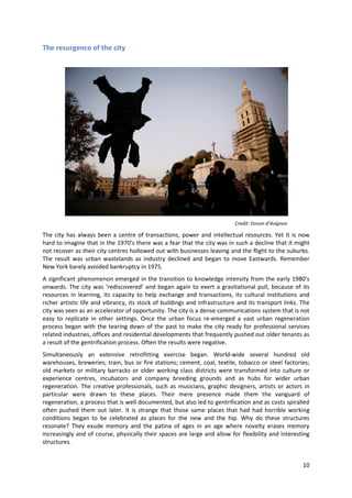The resurgence of the city




                                                                           Credit: Forum d’Avignon

The city has always been a centre of transactions, power and intellectual resources. Yet it is now
hard to imagine that in the 1970’s there was a fear that the city was in such a decline that it might
not recover as their city centres hollowed out with businesses leaving and the flight to the suburbs.
The result was urban wastelands as industry declined and began to move Eastwards. Remember
New York barely avoided bankruptcy in 1975.
A significant phenomenon emerged in the transition to knowledge intensity from the early 1980’s
onwards. The city was ‘rediscovered’ and began again to exert a gravitational pull, because of its
resources in learning, its capacity to help exchange and transactions, its cultural institutions and
richer artistic life and vibrancy, its stock of buildings and infrastructure and its transport links. The
city was seen as an accelerator of opportunity. The city is a dense communications system that is not
easy to replicate in other settings. Once the urban focus re-emerged a vast urban regeneration
process began with the tearing down of the past to make the city ready for professional services
related industries, offices and residential developments that frequently pushed out older tenants as
a result of the gentrification process. Often the results were negative.
Simultaneously an extensive retrofitting exercise began. World-wide several hundred old
warehouses, breweries; train, bus or fire stations; cement, coal, textile, tobacco or steel factories;
old markets or military barracks or older working class districts were transformed into culture or
experience centres, incubators and company breeding grounds and as hubs for wider urban
regeneration. The creative professionals, such as musicians, graphic designers, artists or actors in
particular were drawn to these places. Their mere presence made them the vanguard of
regeneration, a process that is well documented, but also led to gentrification and as costs spiralled
often pushed them out later. It is strange that those same places that had had horrible working
conditions began to be celebrated as places for the new and the hip. Why do these structures
resonate? They exude memory and the patina of ages in an age where novelty erases memory
increasingly and of course, physically their spaces are large and allow for flexibility and interesting
structures.


                                                                                                      10
 