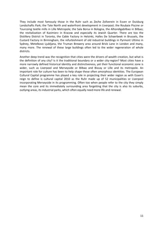 They include most famously those in the Ruhr such as Zeche Zollverein in Essen or Duisburg
Landschafts Park; the Tate North and waterfront development in Liverpool; the Roubaix Piscine or
Tourcoing textile mills in Lille Metropole; the Sala Borsa in Bologna, the Alhondigabilbao in Bilbao;
the revitalization of Kazimierz in Kracow and especially its Jewish Quarter. There are too the
Distillery District in Toronto, the Cable Factory in Helsinki, Halles De Schaerbeek in Brussels, the
Custard Factory in Birmingham, the refurbishment of old industrial buildings in Pyrmont Ultimo in
Sydney, Metelkovo Ljubljana, the Truman Brewery area around Brick Lane in London and many,
many more. The renewal of these large buildings often led to the wider regeneration of whole
districts.
Another deep trend was the recognition that cities were the drivers of wealth creation, but what is
the definition of any city? Is it the traditional boundary or a wider city-region? Most cities have a
more narrowly defined historical identity and distinctiveness, yet their functional economic zone is
wider, such as Liverpool and Merseyside or Bilbao and Biscay or Lille and its metropole. An
important role for culture has been to help shape these often amorphous identities. The European
Cultural Capital programme has played a key role in projecting their wider region as with Essen’s
reign to define is cultural capital 2010 as the Ruhr made up of 52 municipalities or Liverpool
incorporating Merseyside in its programming. Often too when people refer to the city they simply
mean the core and its immediately surrounding area forgetting that the city is also its suburbs,
outlying areas, its industrial parks, which often equally need more life and renewal.




                                                                                                  11
 