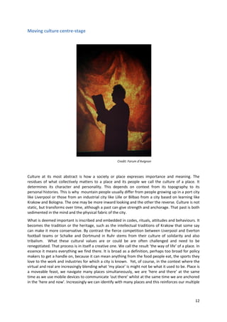 Moving culture centre-stage




                                                       Credit: Forum d’Avignon



Culture at its most abstract is how a society or place expresses importance and meaning. The
residues of what collectively matters to a place and its people we call the culture of a place. It
determines its character and personality. This depends on context from its topography to its
personal histories. This is why mountain people usually differ from people growing up in a port city
like Liverpool or those from an industrial city like Lille or Bilbao from a city based on learning like
Krakow and Bologna. The one may be more inward looking and the other the reverse. Culture is not
static, but transforms over time, although a past can give strength and anchorage. That past is both
sedimented in the mind and the physical fabric of the city.
What is deemed important is inscribed and embedded in codes, rituals, attitudes and behaviours. It
becomes the tradition or the heritage, such as the intellectual traditions of Krakow that some say
can make it more conservative. By contrast the fierce competition between Liverpool and Everton
football teams or Schalke and Dortmund in Ruhr stems from their culture of solidarity and also
tribalism. What these cultural values are or could be are often challenged and need to be
renegotiated. That process is in itself a creative one. We call the result ‘the way of life’ of a place. In
essence it means everything we find there. It is broad as a definition, perhaps too broad for policy
makers to get a handle on, because it can mean anything from the food people eat, the sports they
love to the work and industries for which a city is known. Yet, of course, in the context where the
virtual and real are increasingly blending what ‘my place’ is might not be what it used to be. Place is
a moveable feast, we navigate many places simultaneously, we are ‘here and there’ at the same
time as we use mobile devices to communicate ‘out there’ whilst at the same time we are anchored
in the ‘here and now’. Increasingly we can identify with many places and this reinforces our multiple



                                                                                                        12
 