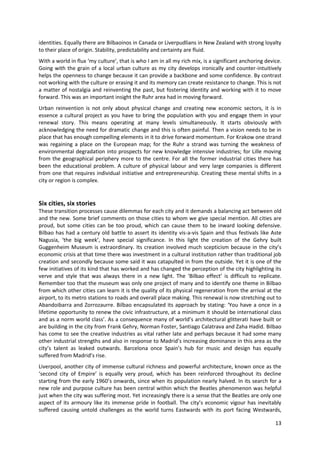 identities. Equally there are Bilbaoinos in Canada or Liverpudlians in New Zealand with strong loyalty
to their place of origin. Stability, predictability and certainty are fluid.
With a world in flux ‘my culture’, that is who I am in all my rich mix, is a significant anchoring device.
Going with the grain of a local urban culture as my city develops ironically and counter-intuitively
helps the openness to change because it can provide a backbone and some confidence. By contrast
not working with the culture or erasing it and its memory can create resistance to change. This is not
a matter of nostalgia and reinventing the past, but fostering identity and working with it to move
forward. This was an important insight the Ruhr area had in moving forward.
Urban reinvention is not only about physical change and creating new economic sectors, it is in
essence a cultural project as you have to bring the population with you and engage them in your
renewal story. This means operating at many levels simultaneously. It starts obviously with
acknowledging the need for dramatic change and this is often painful. Then a vision needs to be in
place that has enough compelling elements in it to drive forward momentum. For Krakow one strand
was regaining a place on the European map; for the Ruhr a strand was turning the weakness of
environmental degradation into prospects for new knowledge intensive industries; for Lille moving
from the geographical periphery more to the centre. For all the former industrial cities there has
been the educational problem. A culture of physical labour and very large companies is different
from one that requires individual initiative and entrepreneurship. Creating these mental shifts in a
city or region is complex.


Six cities, six stories
These transition processes cause dilemmas for each city and it demands a balancing act between old
and the new. Some brief comments on those cities to whom we give special mention. All cities are
proud, but some cities can be too proud, which can cause them to be inward looking defensive.
Bilbao has had a century old battle to assert its identity vis-a-vis Spain and thus festivals like Aste
Nagusia, ‘the big week’, have special significance. In this light the creation of the Gehry built
Guggenheim Museum is extraordinary. Its creation involved much scepticism because in the city’s
economic crisis at that time there was investment in a cultural institution rather than traditional job
creation and secondly because some said it was catapulted in from the outside. Yet it is one of the
few initiatives of its kind that has worked and has changed the perception of the city highlighting its
verve and style that was always there in a new light. The ‘Bilbao effect’ is difficult to replicate.
Remember too that the museum was only one project of many and to identify one theme in Bilbao
from which other cities can learn it is the quality of its physical regeneration from the arrival at the
airport, to its metro stations to roads and overall place making. This renewal is now stretching out to
Abandoibarra and Zorrozaurre. Bilbao encapsulated its approach by stating: ‘You have a once in a
lifetime opportunity to renew the civic infrastructure, at a minimum it should be international class
and as a norm world class’. As a consequence many of world’s architectural glitterati have built or
are building in the city from Frank Gehry, Norman Foster, Santiago Calatrava and Zaha Hadid. Bilbao
has come to see the creative industries as vital rather late and perhaps because it had some many
other industrial strengths and also in response to Madrid’s increasing dominance in this area as the
city’s talent as leaked outwards. Barcelona once Spain’s hub for music and design has equally
suffered from Madrid’s rise.
Liverpool, another city of immense cultural richness and powerful architecture, known once as the
‘second city of Empire’ is equally very proud, which has been reinforced throughout its decline
starting from the early 1960’s onwards, since when its population nearly halved. In its search for a
new role and purpose culture has been central within which the Beatles phenomenon was helpful
just when the city was suffering most. Yet increasingly there is a sense that the Beatles are only one
aspect of its armoury like its immense pride in football. The city’s economic vigour has inevitably
suffered causing untold challenges as the world turns Eastwards with its port facing Westwards,

                                                                                                       13
 