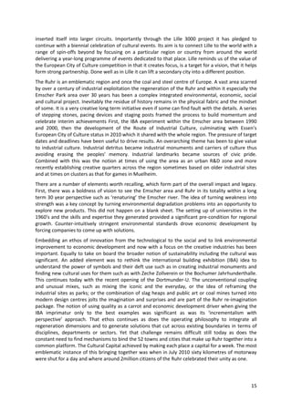 inserted itself into larger circuits. Importantly through the Lille 3000 project it has pledged to
continue with a biennial celebration of cultural events. Its aim is to connect Lille to the world with a
range of spin-offs beyond by focusing on a particular region or country from around the world
delivering a year-long programme of events dedicated to that place. Lille reminds us of the value of
the European City of Culture competition in that it creates focus, is a target for a vision, that it helps
form strong partnership. Done well as in Lille it can lift a secondary city into a different position.
The Ruhr is an emblematic region and once the coal and steel centre of Europe. A vast area scarred
by over a century of industrial exploitation the regeneration of the Ruhr and within it especially the
Emscher Park area over 30 years has been a complex integrated environmental, economic, social
and cultural project. Inevitably the residue of history remains in the physical fabric and the mindset
of some. It is a very creative long term initiative even if some can find fault with the details. A series
of stepping stones, pacing devices and staging posts framed the process to build momentum and
celebrate interim achievements First, the IBA experiment within the Emscher area between 1990
and 2000, then the development of the Route of Industrial Culture, culminating with Essen’s
European City of Culture status in 2010 which it shared with the whole region. The pressure of target
dates and deadlines have been useful to drive results. An overarching theme has been to give value
to industrial culture. Industrial detritus became industrial monuments and carriers of culture thus
avoiding erasing the peoples' memory. Industrial landmarks became sources of civic pride.
Combined with this was the notion at times of using the area as an urban R&D zone and more
recently establishing creative quarters across the region sometimes based on older industrial sites
and at times on clusters as that for games in Muelheim.
There are a number of elements worth recalling, which form part of the overall impact and legacy.
First, there was a boldness of vision to see the Emscher area and Ruhr in its totality within a long
term 30 year perspective such as ‘renaturing’ the Emscher river. The idea of turning weakness into
strength was a key concept by turning environmental degradation problems into an opportunity to
explore new products. This did not happen on a blank sheet. The setting up of universities in the
1960's and the skills and expertise they generated provided a significant pre-condition for regional
growth. Counter-intuitively stringent environmental standards drove economic development by
forcing companies to come up with solutions.
Embedding an ethos of innovation from the technological to the social and to link environmental
improvement to economic development and now with a focus on the creative industries has been
important. Equally to take on board the broader notion of sustainability including the cultural was
significant. An added element was to rethink the international building exhibition (IBA) idea to
understand the power of symbols and their deft use such as in creating industrial monuments and
finding new cultural uses for them such as with Zeche Zollverein or the Bochumer Jahrhunderthalle.
This continues today with the recent opening of the Dortmunder-U. The unconventional coupling
and unusual mixes, such as mixing the iconic and the everyday, or the idea of reframing the
industrial sites as parks; or the combination of slag heaps and public art or coal mines turned into
modern design centres jolts the imagination and surprises and are part of the Ruhr re-imagination
package. The notion of using quality as a carrot and economic development driver when giving the
IBA imprimatur only to the best examples was significant as was its ‘incrementalism with
perspective’ approach. That ethos continues as does the operating philosophy to integrate all
regeneration dimensions and to generate solutions that cut across existing boundaries in terms of
disciplines, departments or sectors. Yet that challenge remains difficult still today as does the
constant need to find mechanisms to bind the 52 towns and cities that make up Ruhr together into a
common platform. The Cultural Capital achieved by making each place a capital for a week. The most
emblematic instance of this bringing together was when in July 2010 sixty kilometres of motorway
were shut for a day and where around 2million citizens of the Ruhr celebrated their unity as one.



                                                                                                       15
 