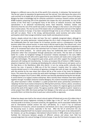 Bologna is a different case as the city of the world’s first university. It nicknames ‘the learned one’,
‘the fat one’, given its reputation for gastronomy and ‘the red one’, first referring to the colour of its
roofs and then to its largely left of centre governments post World War II gives a sense of the place.
Bologna has been a knowledge hub for centuries anchored in numerous research centres and with
87000 students comprising 25% of the population this shapes the city’s personality. As one of the
centres of the Third Italy it pre-figured many of the forms of network structures and flexible
specialization in its advanced manufacturing sector, food industries, footwear, textiles and
electronics that the rest of the world now seeks to imitate. Bologna is that sense is one of Europe’s
most creative places. The city has one of the lowest rates of unemployment and one of the highest
per capita incomes in Europe. It has been renowned through time as one of Italy’s more dynamic
and well run places. There is the strong, well-documented, social economy and active citizen
participation which help manage and deliver social, health and educational services.
Clearly a deeply cultural city it does not have ‘the icon’ a globally recognized object, although its
‘Two Towers’ are pretty spectacular. Instead perhaps the city is itself a living work of art. Bologna
has traditionally been far more known for its business acumen and as a consequence it has had
business rather than cultural tourists. In some sense it did not need to play ‘the cultural card’, since
it already had a strong allure and vibrant cultural life partly reinforced by its student population as
well as its renowned food culture that stemmed from its historic role of transforming agricultural
goods and animal products. Its’ cultural policy focus has traditionally been more focused on
production rather than consumption through spectaculars and events. This has been an internal
battle for a while. Its farsighted ‘bottega di transizione’ initiative developed in the early 1980’s
sought to develop old craft skills and to apply these to new contexts and needs and to merge them
with new technologies. This programme gave prizes, grants and other support thus feeding niche
advanced craft making and manufacturing. Its status as European City of Culture in 2000, however,
played an important role in renewing and developing the cultural infrastructure and spaces such as
the Sala Borsa or the Manifattura delle Arte district. In turn by raising profile culturally driven
tourism has risen. It became in 2006 one of the first Unesco’s ‘creative cities’ for culture. The
recently elected council is in the process of agreeing a strategic plan with all major city stakeholders
with the promise by the new mayor that culture will be at the centre of the vision for Bologna’s
future. This means the city can restart the work which had begun in the early '90s and which had led
to Bologna European City of Culture 2000, and then was basically abandoned during the last decade.
A central theme is to support creative enterprises. More recently these initiatives have been pulled
together through ‘Incredibol’ (Industrie Creative Bologna), the creative innovation programme of the
city, which launched in 2010. Incredibol is a public-private-third sector partnership committed to
‘adopting’ the best local creative enterprises by offering them premises, finance, advice, consultancy
and work opportunities. Another project in planning is the creation of a regional agency to promote
and sell the work of the region's artists. The agency could be called "Propheta in patria", based on a
similar project from 1990. One lesson perhaps from Bologna is that when you are already relatively
successful there is at times less drive to push your cultural profile so vigorously.


Krakow has always seen itself as the natural cultural capital of Poland and as one of its oldest cities it
has experienced various highpoints including its Golden Age in the 15th and 16th centuries. This
immense pride in its history, its ancient university, the Jagiellonian, and its associated intellectual life
and its international outlook anchors the city’s self-identity. As a result it has an extensive
infrastructure of museums, cultural associations and festivals and is now a natural gathering place
for discussing issues in culture, especially in the East. After the fall of communism the city
immediately catapulted itself into European consciousness as one of the gems to be rediscovered It,
for instance, set up the prestigious International Cultural Centre in 1990, whose aim has been to
facilitate the intercourse between peoples of different cultures and whose main field has
unsurprisingly been the cultural heritage of Central Europe. It was the first Eastern European city to

                                                                                                         16
 