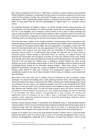 gain cultural recognition from the EU in 1992 when it started its special European Cultural Month
linked to Madrid’s candidacy. In preparation for that process an economic assessment of culture was
made1 the first in Eastern Europe. The next Eastern European city to do such an assessment was St.
Petersburg in 2002. Subsequently Krakow became a European Cultural Capital in its own right in
2000. To some extent the city felt this acknowledged its ‘rightful place’ as a European cultural
centre.
An important dimension of Krakow’s culture is its Jewish heritage centred around Kazimierz and
memorialized in the film Shindler’s List. With Auschwitz nearby this has created global attention for
the city. It also highlights one of Krakow’s cultural themes to be a place of ideas exchange and
cultural understanding. The first Jewish Festival started in 1991 in Kazimierz where the Jewish once
lived. and culminates in a huge open air concert on Szeroka Street (Wide Street). Kazimierz, recently
crumbling, itself is now becoming one the city’s most creative, bohemian quarters.
There has often been a debate in the city about whether it tends towards cultural conservatism. One
important legacy project from the year 2000 was the Krakow Festival Office, which still thrives today.
The first goal of the original Festival Office was the organisation of prestigious events and it has
taken this learning forward and is the only organization of its type in Poland. The office takes the
conservatism issue head-on and tries break with the stereotype of ‘conservative Krakow’. It
promotes cultural events in a contemporary way through the extensive use of social media or
interactive games. Indeed already in communist times, for instance, the cabaret Piwnica Pod
Baranami was provocative and courageous and there are now new initiatives of this kind. Krakow
print making culture was also historically very innovative and challenging and the International Print
Triennial in the city keeps the tradition alive. In seeking to surprise Krakow has some unusual
facilities such as the interestingly soulless Bunker of Arts or the Manggha Center of Japanese Art and
Technology initially funded by the filmmaker Andrzej Wajda’s Kyoto Prize money. A further
significant development has been the creation of MOCAK, the Museum of Contemporary Arts in
Krakow, which opened in 2011 and is Poland's first purpose-built modern art museum. It is
symbolically located on the site of Oskar Schindler’s former factory in Zablocie, a post-industrialist
area of Krakow.
Nova Huta a new town built next to Krakow must be mentioned as part of Krakow’s cultural
landscape. The reasons for building such a vastly polluting industrial town, with the biggest steel,
cement and tobacco factories in Poland from the 1950’s onwards were mostly ideological and a kind
of punishment for the cultural and intellectual Krakow. Coal had to be transported from Silesia
and iron ore from the Soviet Union and the products were shipped to other parts of Poland since
local demand was relatively small. This did not make economic sense. Of course, Krakow whose
population has 25% of students was always at its core a potential knowledge city, which could build
on its humanities and natural sciences. Unsurprisingly this is now a priority. For instance, the
Jagiellonian Centre of Innovation set up in 2003 is both a technology transfer and innovation
incubator centre supporting commercial research in fields like biotechnology, biophysics, physics
and environmental protection.
Krakow’s historic physical setting, its accessibility and walkability is key in understanding Krakow’s
cultural position. Centred around the Renaissance Grand Square (Rynek Glowny) the largest plaza of
medieval Europe with the Sukiennice (the Cloth Hall) at its heart it is precisely the kind of
environment urban designers are trying to retrofit. It makes being convivial and networking easy.
Krakow, as its leaders say is ‘one of the most powerful brands in Poland’ and it is culturally based.
Krakow sees itself as part of a cultural club as some of its twinning arrangements show, such as,
Florence, Cambridge/Mass, Edinburgh and St. Petersburg. A lesson from Krakow is that a strong


1
    The study ‘The economic impact of culture in Cracow’ was undertaken by Charles Landry of Comedia

                                                                                                       17
 